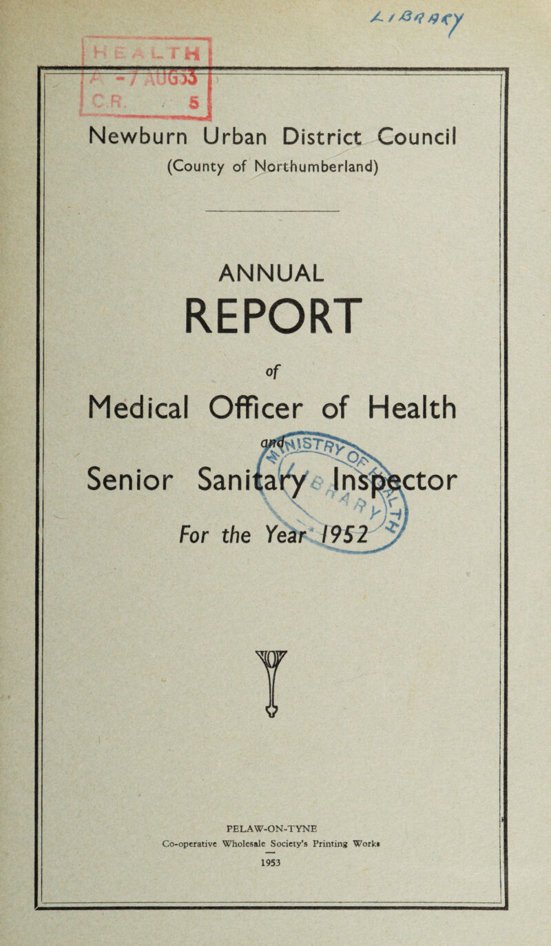 A / r h t Newburn Urban District Council (County of Northumberland) ANNUAL REPORT Of Medical Officer of Health 0>s Senior Sanitary Inspector \X 1 ^ yf-ii For the Year 1952 PELAW-ON-TYNE Co-operative Wholesale Society’s Printing Work* 1953