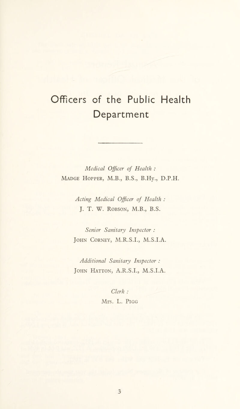 Officers of the Public Health Medical Officer of Health : Madge Hopper, M.B., B.S., B.Hy., D.P.H. Acting Medical Officer of Health : J. T. W. Robson, M.B., B.S. Senior Sanitary Inspector : John Corney, M.R.S.I., M.S.I.A. Additional Sanitary Inspector : John Hatton, A.R.S.L, M.S.I.A. Clerk : Mrs. L. Pigg