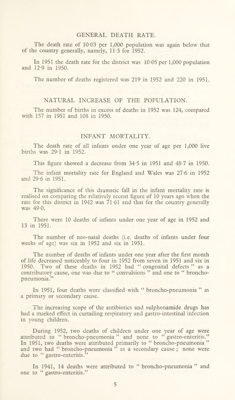 GENERAL DEATH RATE. The death rate of 10-03 per 1,000 population was again below that of the country generally, namely, 11-3 for 1952. In 1951 the death rate for the district was 10-05 per 1,000 population and 12-9 in 1950. The number of deaths registered was 219 in 1952 and 220 in 1951. NATURAL INCREASE OF THE POPULATION. The number of births in excess of deaths in 1952 was 124, compared with 157 in 1951 and 108 in 1950. INFANT MORTALITY. The death rate of all infants under one year of age per 1,000 live births was 29-1 in 1952. This figure showed a decrease from 34-5 in 1951 and 48-7 in 1950. The infant mortality rate for England and Wales was 27-6 in 1952 and 29-6 in 1951. The significance of this dramatic fall in the infant mortality rate is realised on comparing the relatively recent figure of 10 years ago when the rate for this district in 1942 was 71-61 and that for the country generally was 49-0. There were 10 deaths of infants under one year of age in 1952 and 13 in 1951. The number of neo-natal deaths (i.e. deaths of infants under four weeks of age) was six in 1952 and six in 1951. The number of deaths of infants under one year after the first month of life decreased noticeably to four in 1952 from seven in 1951 and six in 1950. Two of these deaths in 1952 had “ congenital defects ” as a contributorv cause, one was due to cc convulsions ” and one to “ broncho- pneumonia.” In 1951, four deaths were classified with “ broncho-pneumonia ” as a primary or secondary cause. The increasing scope of the antibiotics and sulphonamide drugs has had a marked effect in curtailing respiratory and gastro-intestinal infection in young children. During 1952, two deaths of children under one year of age were attributed to “ broncho-pneumonia ” and none to “ gastro-enteritis.” In 1951, two deaths were attributed primarily to “ broncho-pneumonia ” and two had “ broncho-pneumonia ” as a secondary cause ; none were due to “ gastro-enteritis.” In 1941, 14 deaths were attributed to “ broncho-pneumonia ” and one to “ gastro-enteritis.”