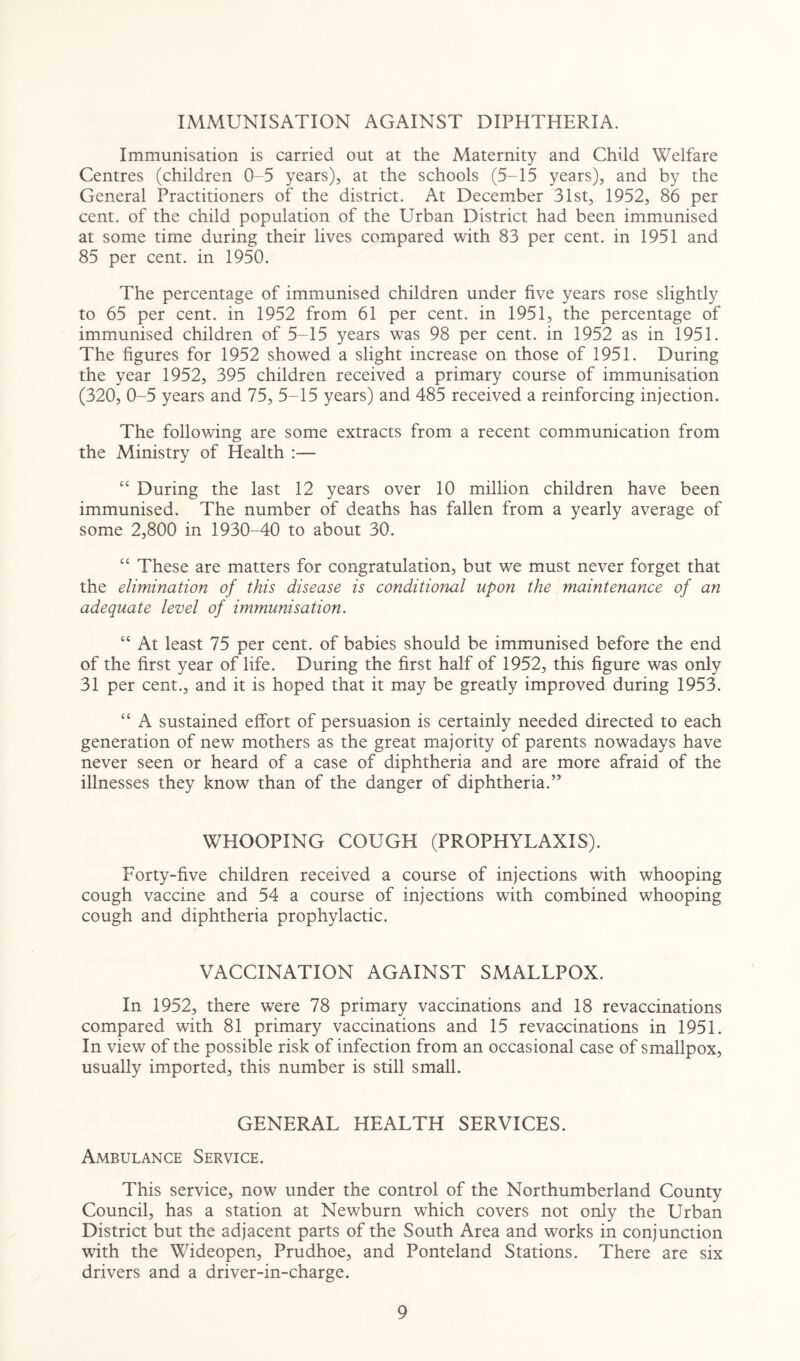 IMMUNISATION AGAINST DIPHTHERIA. Immunisation is carried out at the Maternity and Child Welfare Centres (children 0-5 years), at the schools (5-15 years), and by the General Practitioners of the district. At December 31st, 1952, 86 per cent, of the child population of the Urban District had been immunised at some time during their lives compared with 83 per cent, in 1951 and 85 per cent, in 1950. The percentage of immunised children under five years rose slightly to 65 per cent, in 1952 from 61 per cent, in 1951, the percentage of immunised children of 5-15 years was 98 per cent, in 1952 as in 1951. The figures for 1952 showed a slight increase on those of 1951. During the year 1952, 395 children received a primary course of immunisation (320, 0-5 years and 75, 5-15 years) and 485 received a reinforcing injection. The following are some extracts from a recent communication from the Ministry of Health :— “ During the last 12 years over 10 million children have been immunised. The number of deaths has fallen from a yearly average of some 2,800 in 1930-40 to about 30. “ These are matters for congratulation, but we must never forget that the elimination of this disease is conditional upon the maintenance of an adequate level of immunisation. “ At least 75 per cent, of babies should be immunised before the end of the first year of life. During the first half of 1952, this figure was only 31 per cent., and it is hoped that it may be greatly improved during 1953. “ A sustained effort of persuasion is certainly needed directed to each generation of new mothers as the great majority of parents nowadays have never seen or heard of a case of diphtheria and are more afraid of the illnesses they know than of the danger of diphtheria.” WHOOPING COUGH (PROPHYLAXIS). Forty-five children received a course of injections with whooping cough vaccine and 54 a course of injections with combined whooping cough and diphtheria prophylactic. VACCINATION AGAINST SMALLPOX. In 1952, there were 78 primary vaccinations and 18 revaccinations compared with 81 primary vaccinations and 15 revaccinations in 1951. In view of the possible risk of infection from an occasional case of smallpox, usually imported, this number is still small. GENERAL HEALTH SERVICES. Ambulance Service. This service, now under the control of the Northumberland County Council, has a station at Newburn which covers not only the Urban District but the adjacent parts of the South Area and works in conjunction with the Wideopen, Prudhoe, and Ponteland Stations. There are six drivers and a driver-in-charge.