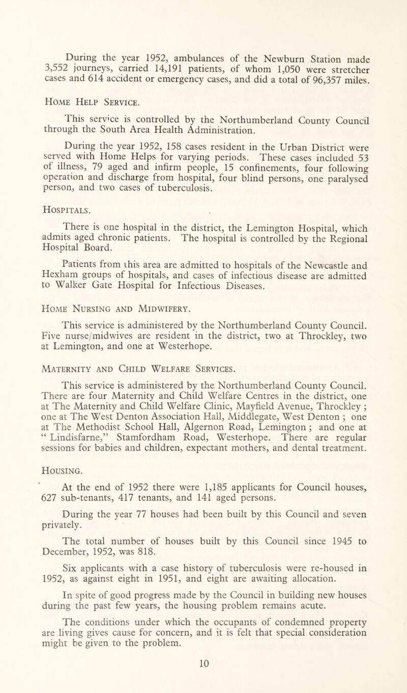 During the year 1952, ambulances of the Newburn Station made 3,552 journeys, carried 14,191 patients, of whom 1,050 were stretcher cases and 614 accident or emergency cases, and did a total of 96,357 miles. Home Help Service. This service is controlled by the Northumberland County Council through the South Area Health Administration. During the year 1952, 158 cases resident in the Urban District were served with Home Helps for varying periods. These cases included 53 ol illness, 79 aged and infirm people, 15 confinements, four following operation and discharge from hospital, four blind persons, one paralysed person, and two cases of tuberculosis. Hospitals. There is one hospital in the district, the Lemington Hospital, which admits aged chronic patients. The hospital is controlled by the Regional Hospital Board. Patients from this area are admitted to hospitals of the Newcastle and Hexham groups of hospitals, and cases of infectious disease are admitted to Walker Gate Hospital for Infectious Diseases. Home Nursing and Midwifery. This service is administered by the Northumberland County Council. Five nurse/midwives are resident in the district, two at Throckley, two at Lemington, and one at Westerhope. Maternity and Child Welfare Services. This service is administered by the Northumberland County Council. There are four Maternity and Child Welfare Centres in the district, one at The Maternity and Child Welfare Clinic, Mayfield Avenue, Throckley ; one at The West Denton Association Hall, Zviiddlegate, West Denton ; one at The Methodist School Hall, Algernon Road, Lemington ; and one at “ Lindisfarne,” Stamfordham Road, Westerhope. There are regular sessions for babies and children, expectant mothers, and dental treatment. Housing. At the end of 1952 there were 1,185 applicants for Council houses, 627 sub-tenants, 417 tenants, and 141 aged persons. During the year 77 houses had been built by this Council and seven privately. The total number of houses built by this Council since 1945 to December, 1952, was 818. Six applicants with a case history of tuberculosis were re-housed in 1952, as against eight in 1951, and eight are awaiting allocation. In spite of good progress made by the Council in building new houses during the past few years, the housing problem remains acute. The conditions under which the occupants of condemned property are living gives cause for concern, and it is felt that special consideration might be given to the problem.