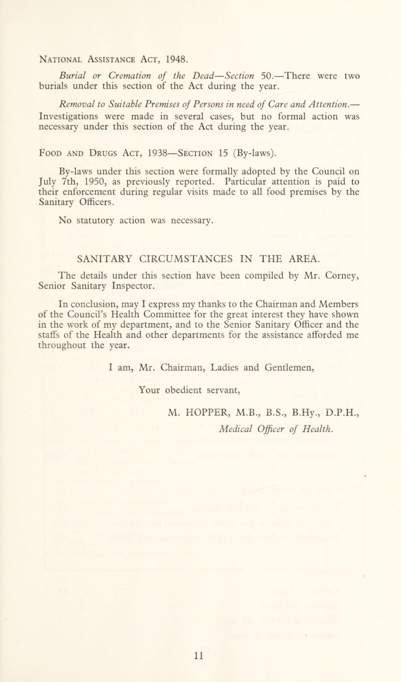 National Assistance Act, 1948. Burial or Cremation of the Dead—Section 50.—There were two burials under this section of the Act during the year. Removal to Suitable Premises of Persons in need of Care and Attention.— Investigations were made in several cases, but no formal action was necessary under this section of the Act during the year. Food and Drugs Act, 1938—Section 15 (By-laws). By-laws under this section were formally adopted by the Council on July 7th, 1950, as previously reported. Particular attention is paid to their enforcement during regular visits made to all food premises by the Sanitary Officers. No statutory action was necessary. SANITARY CIRCUMSTANCES IN THE AREA. The details under this section have been compiled by Mr. Corney, Senior Sanitary Inspector. In conclusion, may I express my thanks to the Chairman and Members of the Council’s Health Committee for the great interest they have shown in the work of my department, and to the Senior Sanitary Officer and the staffs of the Health and other departments for the assistance afforded me throughout the year. I am, Mr. Chairman, Ladies and Gentlemen, Your obedient servant, M. HOPPER, M.B., B.S., B.Hy., D.P.H., Medical Officer of Health.