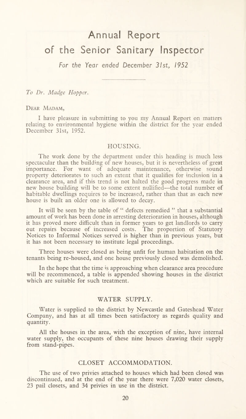 Annua! Report of the Senior Sanitary Inspector For the Year ended December 31st, 1952 To Dr. Madge Hopper. Dear Madam, I have pleasure in submitting to you my Annual Report on matters relating to environmental hygiene within the district for the year ended December 31st, 1952. HOUSING. The work done by the department under this heading is much less spectacular than the building of new houses, but it is nevertheless of great importance. For want of adequate maintenance, otherwise sound property deteriorates to such an extent that it qualifies for inclusion in a clearance area, and if this trend is not halted the good progress made in new house building will be to some extent nullified—the total number of habitable dwellings requires to be increased, rather than that as each new house is built an older one is allowed to decay. It will be seen by the table of “ defects remedied ,5 that a substantial amount of work has been done in arresting deterioration in houses, although it has proved more difficult than in former years to get landlords to carry out repairs because of increased costs. The proportion of Statutory Notices to Informal Notices served is higher than in previous years, but it has not been necessary to institute legal proceedings. Three houses were closed as being unfit for human habitation on the tenants being re-housed, and one house previously closed was demolished. In the hope that the time is approaching when clearance area procedure will be recommenced, a table is appended showing houses in the district which are suitable for such treatment. WATER SUPPLY. Water is supplied to the district by Newcastle and Gateshead Water Company, and has at all times been satisfactory as regards quality and quantity. All the houses in the area, with the exception of nine, have internal water supply, the occupants of these nine houses drawing their supply from stand-pipes. CLOSET ACCOMMODATION. The use of two privies attached to houses which had been closed was discontinued, and at the end of the year there were 7,020 water closets, 23 pail closets, and 34 privies in use in the district.