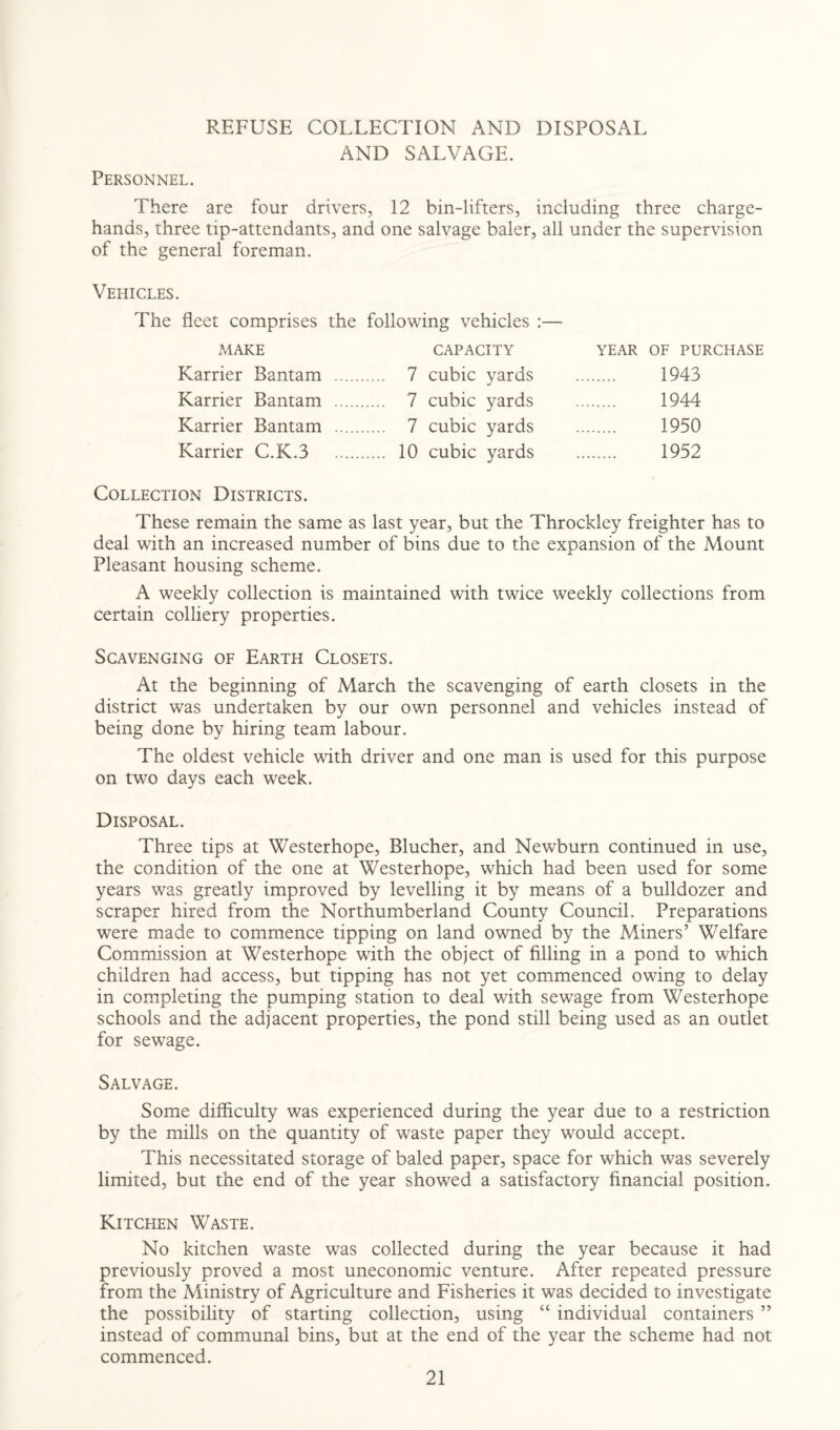 REFUSE COLLECTION AND DISPOSAL AND SALVAGE. Personnel. There are four drivers, 12 bin-lifters, including three charge- hands, three tip-attendants, and one salvage baler, all under the supervision of the general foreman. Vehicles. The fleet comprises the following vehicles :— MAKE CAPACITY Karrier Bantam . 7 cubic yards Karrier Bantam . 7 cubic yards Karrier Bantam . 7 cubic yards Karrier C.K.3 10 cubic yards Collection Districts. These remain the same as last year, but the Throckley freighter has to deal with an increased number of bins due to the expansion of the Mount Pleasant housing scheme. A weekly collection is maintained with twice weekly collections from certain colliery properties. Scavenging of Earth Closets. At the beginning of March the scavenging of earth closets in the district was undertaken by our own personnel and vehicles instead of being done by hiring team labour. The oldest vehicle with driver and one man is used for this purpose on two days each week. Disposal. Three tips at Westerhope, Blucher, and Newburn continued in use, the condition of the one at Westerhope, which had been used for some years was greatly improved by levelling it by means of a bulldozer and scraper hired from the Northumberland County Council. Preparations were made to commence tipping on land owned by the Miners’ Welfare Commission at Westerhope with the object of filling in a pond to which children had access, but tipping has not yet commenced owing to delay in completing the pumping station to deal with sewage from Westerhope schools and the adjacent properties, the pond still being used as an outlet for sewage. Salvage. Some difficulty was experienced during the year due to a restriction by the mills on the quantity of waste paper they would accept. This necessitated storage of baled paper, space for which was severely limited, but the end of the year showed a satisfactory financial position. Kitchen Waste. No kitchen waste was collected during the year because it had previously proved a most uneconomic venture. After repeated pressure from the Ministry of Agriculture and Fisheries it was decided to investigate the possibility of starting collection, using “ individual containers ” instead of communal bins, but at the end of the year the scheme had not commenced. YEAR OF PURCHASE 1943 1944 1950 1952