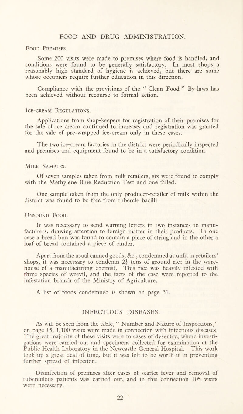 FOOD AND DRUG ADMINISTRATION. Food Premises. Some 200 visits were made to premises where food is handled, and conditions were found to be generally satisfactory. In most shops a reasonably high standard of hygiene is achieved, but there are some whose occupiers require further education in this direction. Compliance with the provisions of the “ Clean Food ” By-laws has been achieved without recourse to formal action. Ice-cream Regulations. Applications from shop-keepers for registration of their premises for the sale of ice-cream continued to increase, and registration was granted for the sale of pre-wrapped ice-cream only in these cases. The two ice-cream factories in the district were periodically inspected and premises and equipment found to be in a satisfactory condition. Milk Samples. Of seven samples taken from milk retailers, six were found to comply with the Methylene Blue Reduction Test and one failed. One sample taken from the only producer-retailer of milk within the district was found to be free from tubercle bacilli. Unsound Food. It was necessary to send warning letters in two instances to manu¬ facturers, drawing attention to foreign matter in their products. In one case a bread bun was found to contain a piece of string and in the other a loaf of bread contained a piece of cinder. Apart from the usual canned goods, &c., condemned as unfit in retailers’ shops, it was necessary to condemn 2\ tons of ground rice in the ware¬ house of a manufacturing chemist. This rice was heavily infested with three species of weevil, and the facts of the case were reported to the infestation branch of the Ministry of Agriculture. A list of foods condemned is shown on page 31. INFECTIOUS DISEASES. As will be seen from the table, “ Number and Nature of Inspections,” on page 15, 1,100 visits were made in connection with infectious diseases. The great majority of these visits were to cases of dysentry, where investi¬ gations were carried out and specimens collected for examination at the Public Health Laboratory in the Newcastle General Hospital. This work took up a great deal of time, but it was felt to be worth it in preventing further spread of infection. Disinfection of premises after cases of scarlet fever and removal of tuberculous patients was carried out, and in this connection 105 visits were necessary.