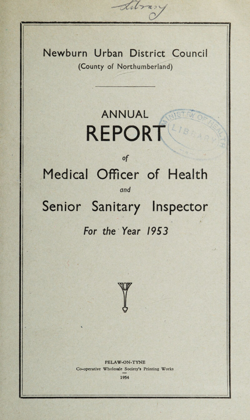 «i l i ;»v / Newburn Urban District Council (County of Northumberland) ANNUAL REPORT of Medical Officer of Health and Senior Sanitary Inspector For the Year I9S3 PELAW-ON-TYNE Co-operative Wholesale Society’s Printing Works 1954