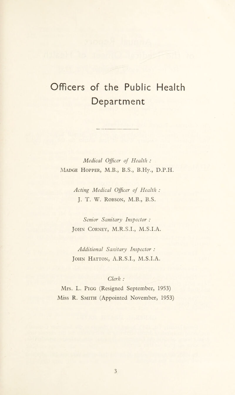 Officers of the Public Health Department Medical Officer of Health : Madge Hopper, M.B., B.S., B.Hy., D.P.H. Acting Medical Officer of Health : J. T. W. Robson, M.B., B.S. Senior Sanitary Inspector : John Corney, M.R.S.L, M.S.I.A. Additional Sanitary Inspector : John Hatton, A.R.S.L, M.S.I.A. Clerk : Mrs. L. Pigg (Resigned September, 1953) Miss R. Smith (Appointed November, 1953)