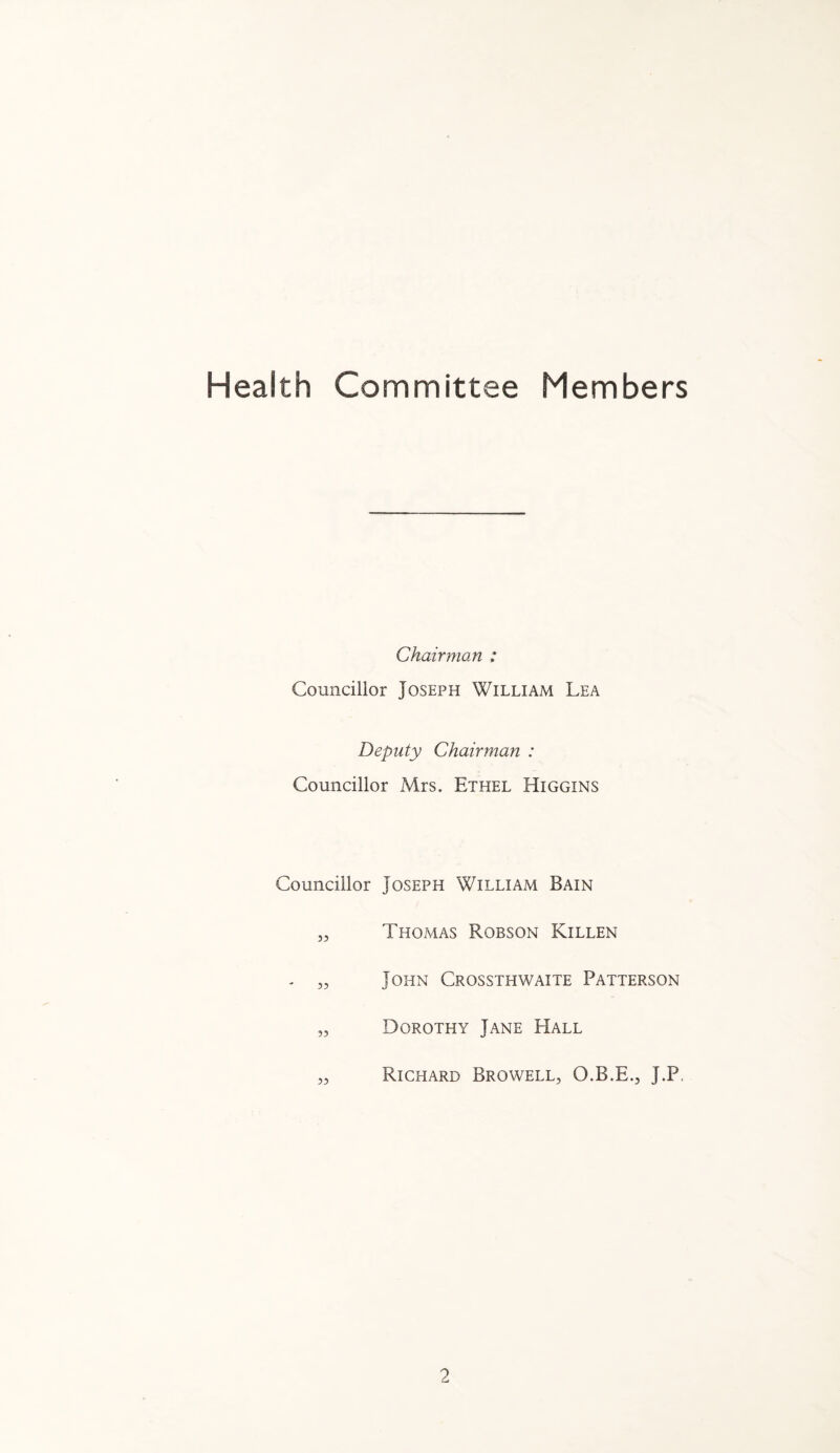 Health Committee Members Chairman : Councillor Joseph William Lea Deputy Chairman : Councillor Mrs. Ethel Higgins Councillor Joseph William Bain „ Tho/has Robson Killen - „ John Crossthwaite Patterson „ Dorothy Jane Hall „ Richard Browell, O.B.E., J.P,