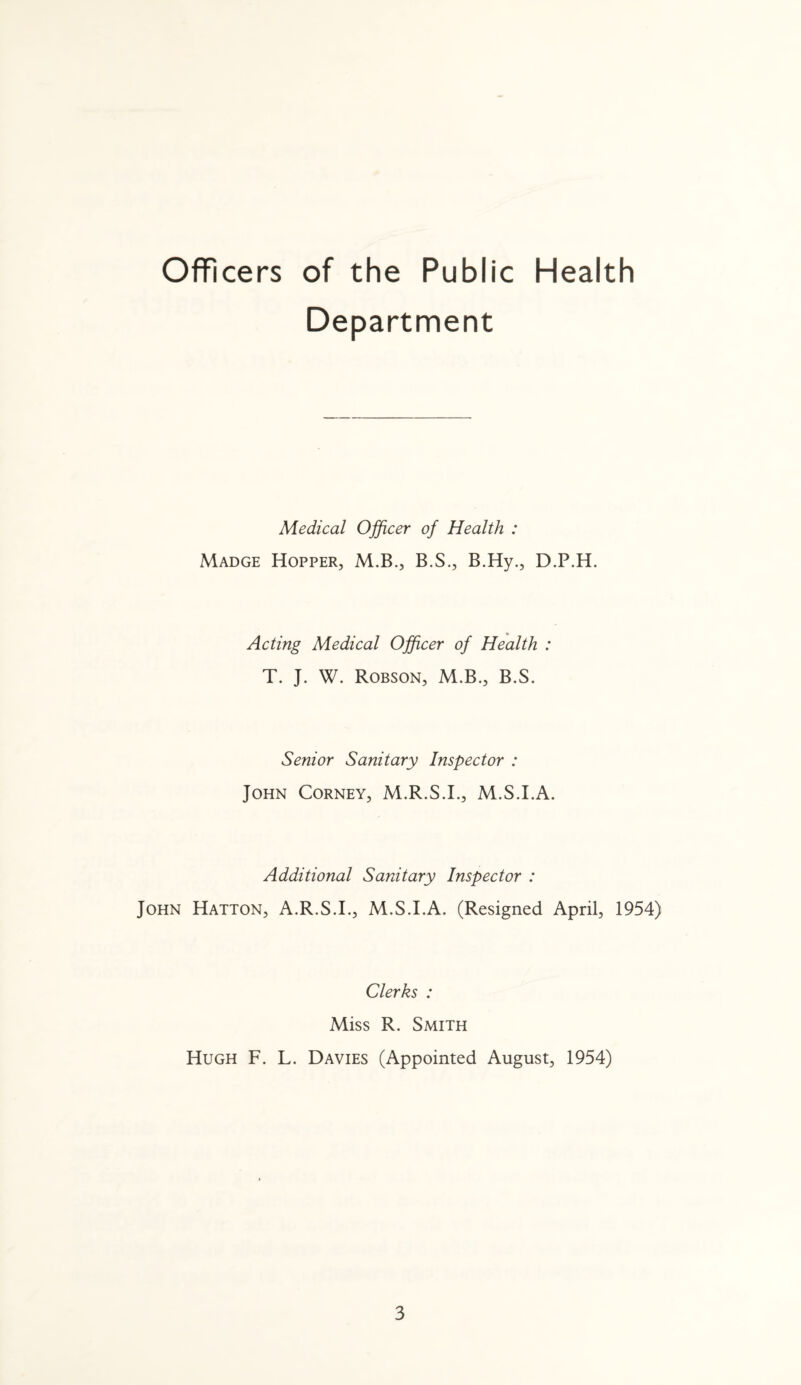 Officers of the Public Health Department Medical Officer of Health : Madge Hopper, M.B., B.S., B.Hy., D.P.H. Acting Medical Officer of Health : T. J. W. Robson, M.B., B.S. Senior Sanitary Inspector : John Corney, M.R.S.I., M.S.I.A. Additional Sanitary Inspector : John Hatton, A.R.S.I., M.S.I.A. (Resigned April, 1954) Clerks : Miss R. Smith Hugh F. L. Davies (Appointed August, 1954)