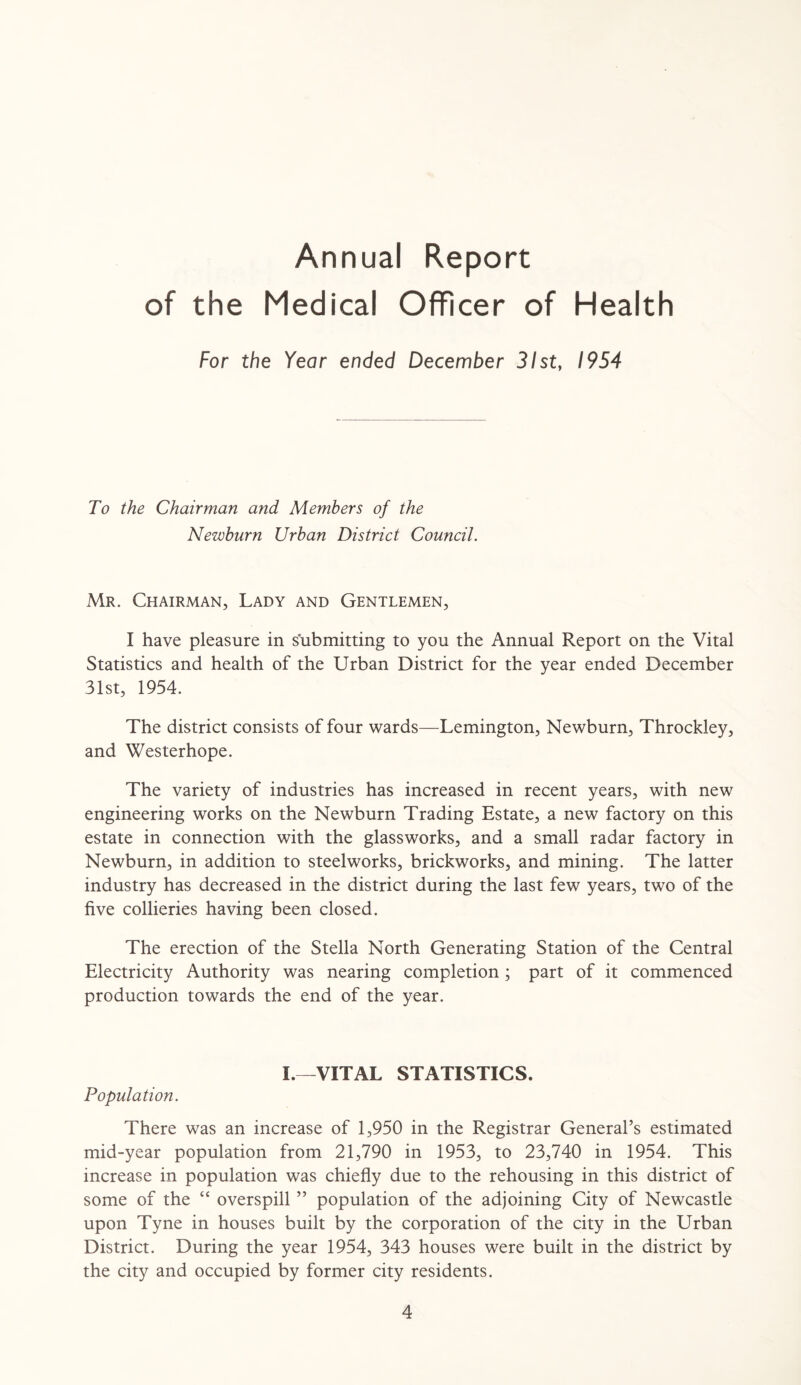 Annual Report of the Medical Officer of Health For the Year ended December 31st, 1954 To the Chairman and Members of the Newburn Urban District Council. Mr. Chairman, Lady and Gentlemen, I have pleasure in submitting to you the Annual Report on the Vital Statistics and health of the Urban District for the year ended December 31st, 1954. The district consists of four wards—Lemington, Newburn, Throckley, and Westerhope. The variety of industries has increased in recent years, with new engineering works on the Newburn Trading Estate, a new factory on this estate in connection with the glassworks, and a small radar factory in Newburn, in addition to steelworks, brickworks, and mining. The latter industry has decreased in the district during the last few years, two of the five collieries having been closed. The erection of the Stella North Generating Station of the Central Electricity Authority was nearing completion; part of it commenced production towards the end of the year. I.—VITAL STATISTICS. Population. There was an increase of 1,950 in the Registrar General’s estimated mid-year population from 21,790 in 1953, to 23,740 in 1954. This increase in population was chiefly due to the rehousing in this district of some of the “ overspill ” population of the adjoining City of Newcastle upon Tyne in houses built by the corporation of the city in the Urban District. During the year 1954, 343 houses were built in the district by the city and occupied by former city residents.