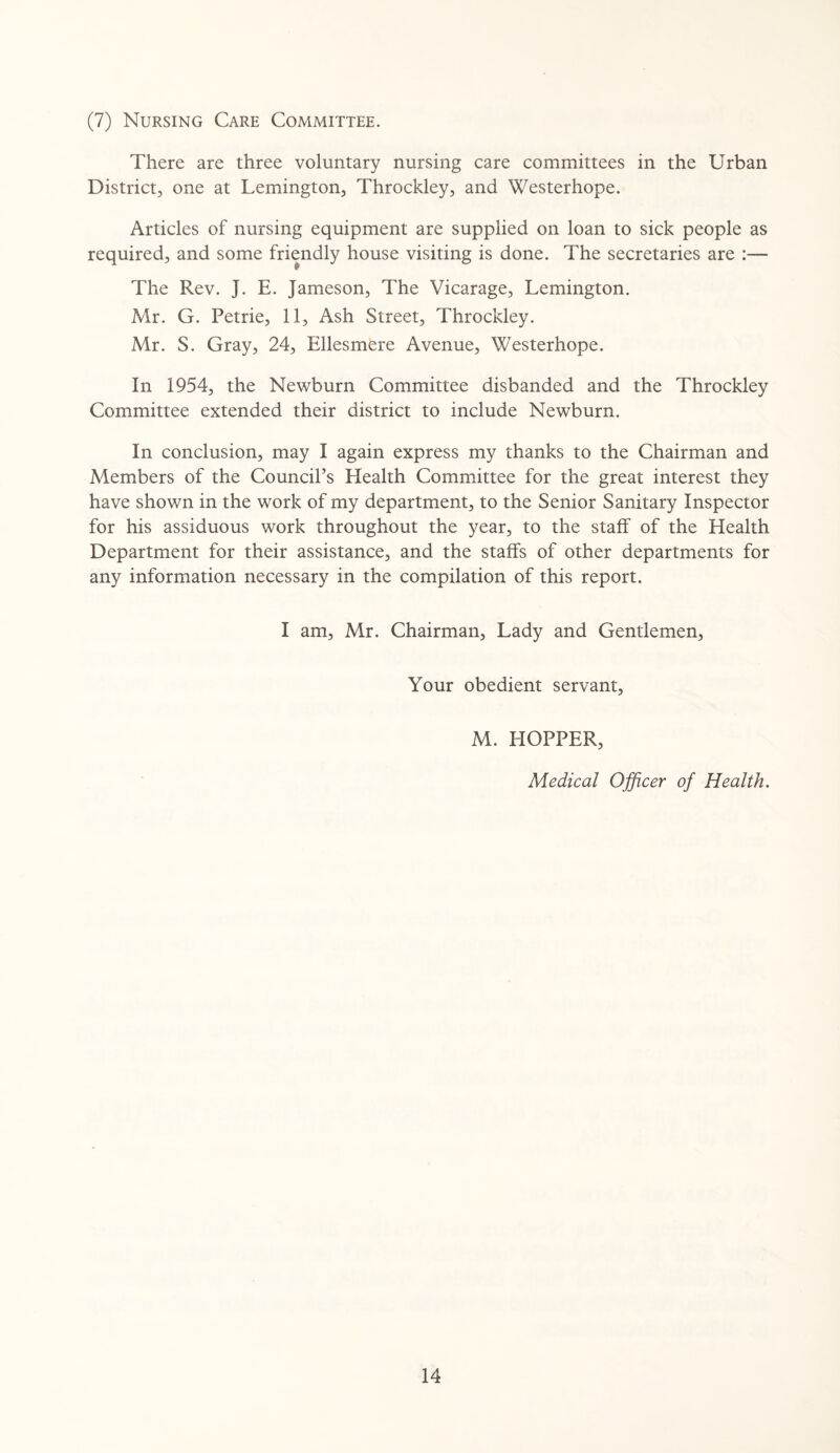 (7) Nursing Care Committee. There are three voluntary nursing care committees in the Urban District, one at Lemington, Throckley, and Westerhope. Articles of nursing equipment are supplied on loan to sick people as required, and some friendly house visiting is done. The secretaries are :— The Rev. J. E. Jameson, The Vicarage, Lemington. Mr. G. Petrie, 11, Ash Street, Throckley. Mr. S. Gray, 24, Ellesmere Avenue, Westerhope. In 1954, the Newburn Committee disbanded and the Throckley Committee extended their district to include Newburn. In conclusion, may I again express my thanks to the Chairman and Members of the Council’s Health Committee for the great interest they have shown in the work of my department, to the Senior Sanitary Inspector for his assiduous work throughout the year, to the staff of the Health Department for their assistance, and the staffs of other departments for any information necessary in the compilation of this report. I am, Mr. Chairman, Lady and Gentlemen, Your obedient servant, M. HOPPER, Medical Officer of Health.