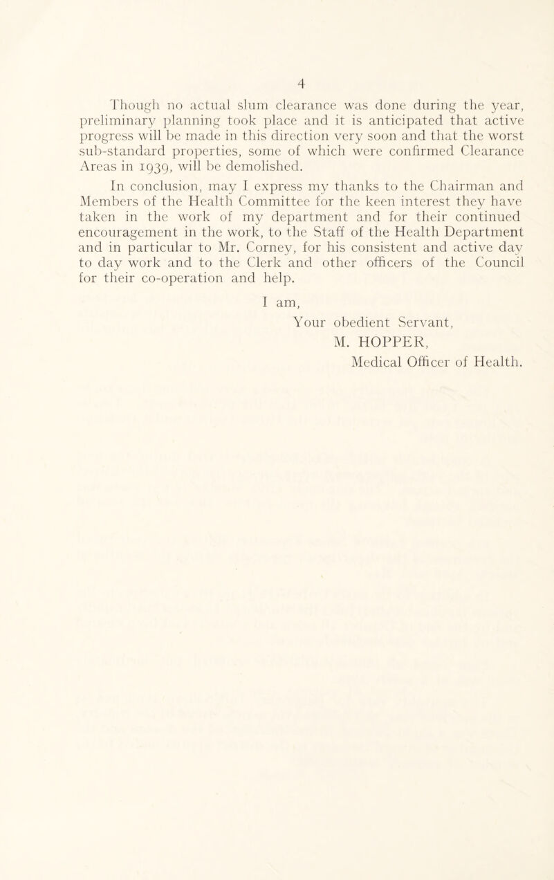 preliminary planning took place and it is anticipated that active progress will be made in this direction very soon and that the worst sub-standard properties, some of which were confirmed Clearance Areas in 1939, will be demolished. In conclusion, may I express my thanks to the Chairman and Members of the Health Committee for the keen interest they have taken in the work of my department and for their continued encouragement in the work, to the Staff of the Health Department and in particular to Mr. Corney, for his consistent and active day to day work and to the Clerk and other officers of the Council for their co-operation and help. I am, Your obedient Servant, M. HOPPER, Medical Officer of Health.