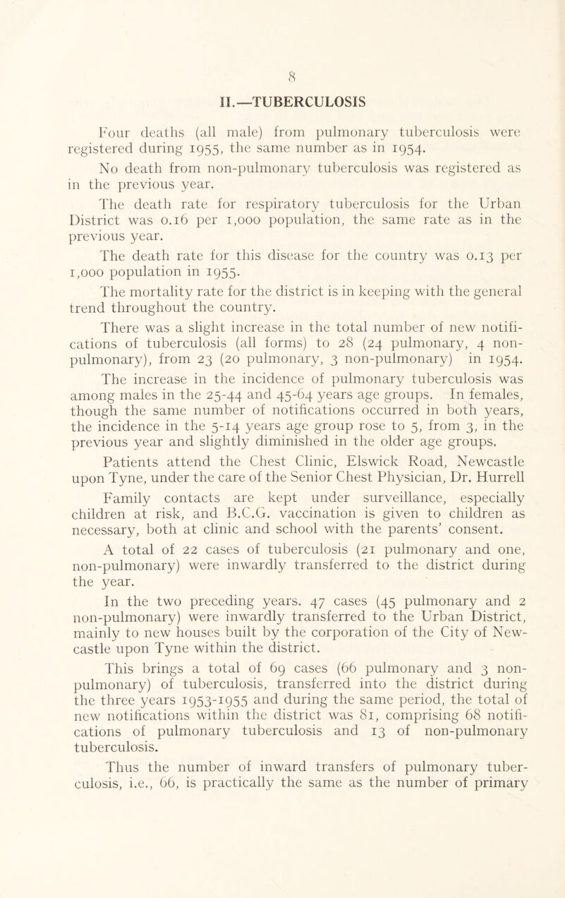 IL—TUBERCULOSIS Four deaths (all male) from pulmonary tuberculosis were registered during 1955, the same number as in 1954. No death from non-pulmonary tuberculosis was registered as in the previous year. The death rate for respiratory tuberculosis for the Urban District was 0.16 per 1,000 population, the same rate as in the previous year. The death rate for this disease for the country was 0.13 per 1,000 population in 1955. The mortality rate for the district is in keeping with the general trend throughout the country. There was a slight increase in the total number of new notifi¬ cations of tuberculosis (all forms) to 28 (24 pulmonary, 4 non- pulmonary), from 23 (20 pulmonary, 3 non-pulmonary) in 1954. The increase in the incidence of pulmonary tuberculosis was among males in the 25-44 and 45-64 years age groups. In females, though the same number of notifications occurred in both years, the incidence in the 5-14 years age group rose to 5, from 3, in the previous year and slightly diminished in the older age groups. Patients attend the Chest Clinic, Elswick Road, Newcastle upon Tyne, under the care of the Senior Chest Physician, Dr. Hurrell Family contacts are kept under surveillance, especially children at risk, and B.C.G. vaccination is given to children as necessary, both at clinic and school with the parents' consent. A total of 22 cases of tuberculosis (21 pulmonary and one, non-pulmonary) were inwardly transferred to the district during the year. In the two preceding years. 47 cases (45 pulmonary and 2 non-pulmonary) were inwardly transferred to the Urban District, mainly to new houses built by the corporation of the City of New¬ castle upon Tyne within the district. This brings a total of 69 cases (66 pulmonary and 3 non- pulmonary) of tuberculosis, transferred into the district during the three years 1953-1955 and during the same period, the total of new notifications within the district was 81, comprising 68 notifi¬ cations of pulmonary tuberculosis and 13 of non-pulmonary tuberculosis. Thus the number of inward transfers of pulmonary tuber¬ culosis, i.e., 66, is practically the same as the number of primary