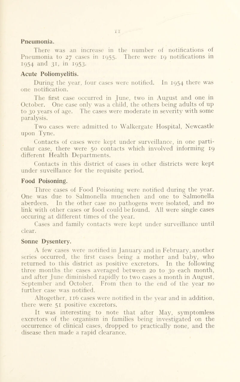 Pneumonia. There was an increase in the number of notifications of Pneumonia to 27 cases in 1955. There were 19 notifications in 1954 and 31, in 1953. Acute Poliomyelitis. During the year, four cases were notified. In 1954 there was one notification. The first case occurred in June, two in August and one in October. One case only was a child, the others being adults of up to 30 years of age. The cases were moderate in severity with some paralysis. Two cases were admitted to Walkergate Hospital, Newcastle upon Tyne. Contacts of cases were kept under surveillance, in one parti¬ cular case, there were 50 contacts which involved informing 19 different Health Departments. Contacts in this district of cases in other districts were kept under suveillance for the requisite period. Food Poisoning. Three cases of Food Poisoning were notified during the year. One was due to Salmonella muenchen and one to Salmonella aberdeen. In the other case no pathogens were isolated, and no link with other cases or food could be found. All were single cases occuring at different times of the year. Cases and family contacts were kept under surveillance until clear. Sonne Dysentery. A few cases were notified in January and in February, another series occurred, the first cases being a mother and baby, who returned to this district as positive excretors. In the following three months the cases averaged between 20 to 30 each month, and after June diminished rapidly to two cases a month in August, September and October. From then to the end of the year no further case was notified. Altogether, 116 cases were notified in the year and in addition, there were 51 positive excretors. It was interesting to note that after May, symptomless excretors of the organism in families being investigated on the occurrence of clinical cases, dropped to practically none, and the disease then made a rapid clearance.