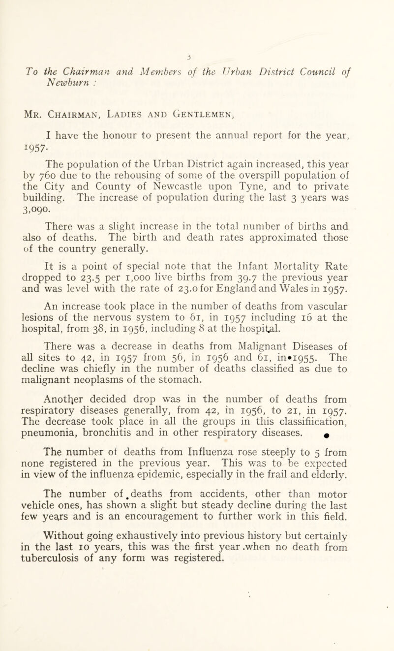 To the Chairman and Members of the Urban District Council of Newburn : Mr. Chairman, Ladies and Gentlemen, I have the honour to present the annual report for the year, I957* The population of the Urban District again increased, this year by 760 due to the rehousing of some of the overspill population of the City and County of Newcastle upon Tyne, and to private building. The increase of population during the last 3 years was 3,090. There was a slight increase in the total number of births and also of deaths. The birth and death rates approximated those of the country generally. It is a point of special note that the Infant Mortality Rate dropped to 23.5 per 1,000 live births from 39.7 the previous year and was level with the rate of 23.0 for England and Wales in 1957. An increase took place in the number of deaths from vascular lesions of the nervous system to 61, in 1957 including 16 at the hospital, from 38, in 1956, including 8 at the hospital. There was a decrease in deaths from Malignant Diseases of all sites to 42, in 1957 from 56, in 1956 and 61, in*i955. The decline was chiefly in the number of deaths classified as due to malignant neoplasms of the stomach. Another decided drop was in the number of deaths from respiratory diseases generally, from 42, in 1956, to 21, in 1957. The decrease took place in all the groups in this classification, pneumonia, bronchitis and in other respiratory diseases. # The number of deaths from Influenza rose steeply to 5 from none registered in the previous year. This was to be expected in view of the influenza epidemic, especially in the frail and elderly. The number of deaths from accidents, other than motor vehicle ones, has shown a slight but steady decline during the last few years and is an encouragement to further work in this field. Without going exhaustively into previous history but certainly in the last 10 years, this was the first year .when no death from tuberculosis of any form was registered.