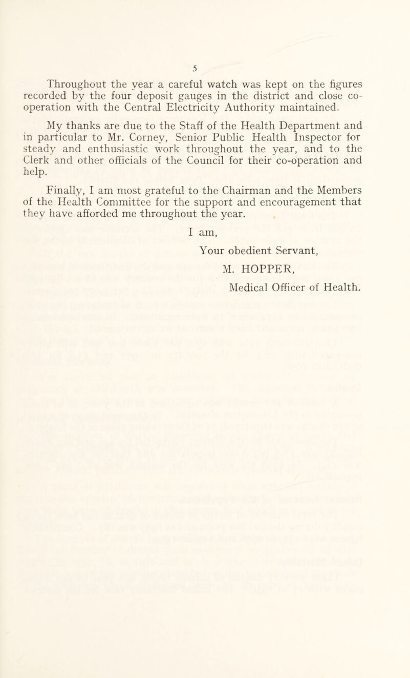 Throughout the year a careful watch was kept on the figures recorded by the four deposit gauges in the district and close co¬ operation with the Central Electricity Authority maintained. My thanks are due to the Staff of the Health Department and in particular to Mr. Corney, Senior Public Health Inspector for steady and enthusiastic work throughout the year, and to the Clerk and other officials of the Council for their co-operation and help. Finally, I am most grateful to the Chairman and the Members of the Health Committee for the support and encouragement that they have afforded me throughout the year. I am, Your obedient Servant, M. HOPPER, Medical Officer of Health.