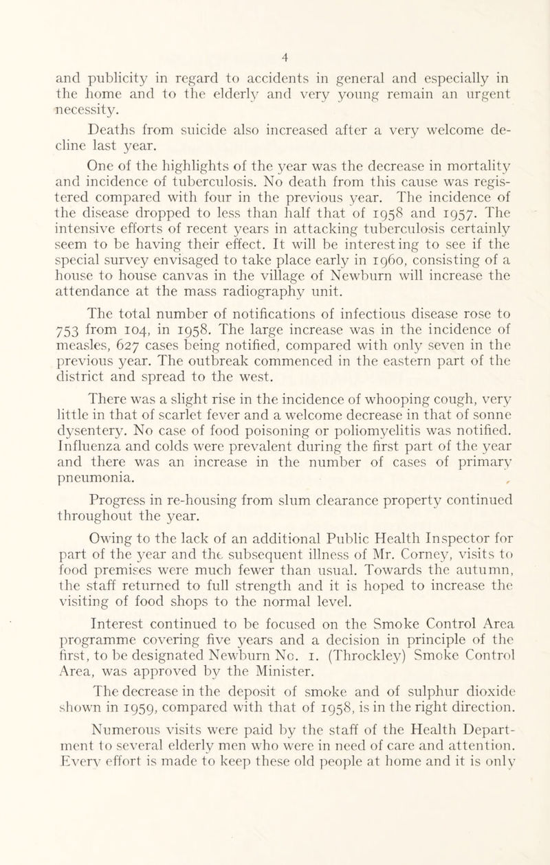 and publicity in regard to accidents in general and especially in the home and to the elderly and very young remain an urgent necessity. Deaths from suicide also increased after a very welcome de¬ cline last year. One of the highlights of the year was the decrease in mortality and incidence of tuberculosis. No death from this cause was regis¬ tered compared with four in the previous year. The incidence of the disease dropped to less than half that of 1958 and 1957. The intensive efforts of recent years in attacking tuberculosis certainly seem to be having their effect. It will be interesting to see if the special survey envisaged to take place early in i960, consisting of a house to house canvas in the village of Newburn will increase the attendance at the mass radiography unit. The total number of notifications of infectious disease rose to 753 Dom 104, in 1958. The large increase was in the incidence of measles, 627 cases being notified, compared with only seven in the previous year. The outbreak commenced in the eastern part of the district and spread to the west. There was a slight rise in the incidence of whooping cough, very little in that of scarlet fever and a welcome decrease in that of sonne dysentery. No case of food poisoning or poliomyelitis was notified. Influenza and colds were prevalent during the first part of the year and there was an increase in the number of cases of primary pneumonia. Progress in re-housing from slum clearance property continued throughout the year. Owing to the lack of an additional Public Health Inspector for part of the year and the subsequent illness of Mr. Corney, visits to food premises were much fewer than usual. Towards the autumn, the staff returned to full strength and it is hoped to increase the visiting of food shops to the normal level. Interest continued to be focused on the Smoke Control Area programme covering five years and a decision in principle of the first, to be designated Newburn No. 1. (Throckley) Smoke Control Area, was approved by the Minister. The decrease in the deposit of smoke and of sulphur dioxide shown in 1959, compared with that of 1958, is in the right direction. Numerous visits were paid by the staff of the Health Depart¬ ment to several elderly men who were in need of care and attention. Everv effort is made to keep these old people at home and it is only