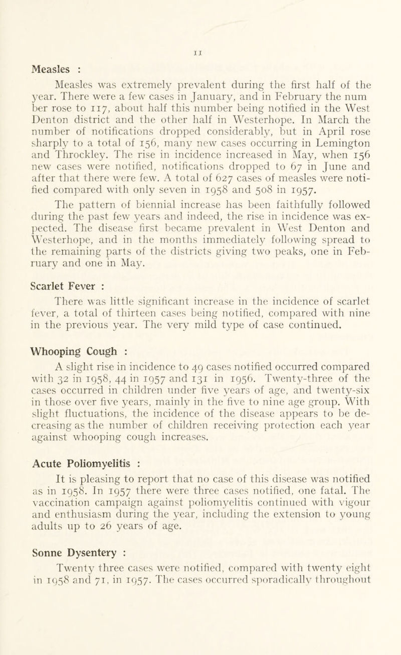 Measles was extremely prevalent during the first half of the year. There were a few cases in January, and in February the num ber rose to 117, about half this number being notified in the West Denton district and the other half in Westerhope. In March the number of notifications dropped considerably, but in April rose sharply to a total of 156, many new cases occurring in Lemington and Throckley. The rise in incidence increased in May, when 156 new cases were notified, notifications dropped to 67 in June and after that there were few. A total of 627 cases of measles were noti¬ fied compared with only seven in 1958 and 508 in 1957. The pattern of biennial increase has been faithfully followed during the past few years and indeed, the rise in incidence was ex¬ pected. The disease first became prevalent in West Denton and Westerhope, and in the months immediately following spread to the remaining parts of the districts giving two peaks, one in Feb¬ ruary and one in May. Scarlet Fever : There was little significant increase in the incidence of scarlet fever, a total of thirteen cases being notified, compared with nine in the previous year. The very mild type of case continued. Whooping Cough : A slight rise in incidence to 49 cases notified occurred compared with 32 in 1958, 44 in 1957 and 131 in 1956. Twenty-three of the cases occurred in children under five years of age, and twenty-six in those over five years, mainly in the five to nine age group. With slight fluctuations, the incidence of the disease appears to be de¬ creasing as the number of children receiving protection each year against whooping cough increases. Acute Poliomyelitis : It is pleasing to report that no case of this disease was notified as in 1958. In 1957 there were three cases notified, one fatal. The vaccination campaign against poliomyelitis continued with vigour and enthusiasm during the year, including the extension to young adults up to 26 years of age. Sonne Dysentery : Twenty three cases were notified, compared with twenty eight in 1958 and 71, in 1957. The cases occurred sporadicallv throughout