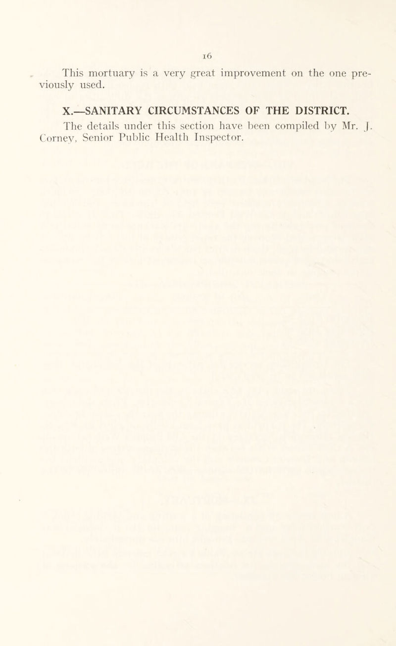 This mortuary is a very great improvement on the one pre¬ viously used. X.—SANITARY CIRCUMSTANCES OF THE DISTRICT. The details under this section have been compiled by Mr. J. Cornev, Senior Public Health Inspector.