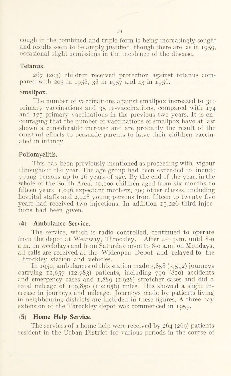 cough in the combined and triple form is being increasingly sought and results seem to be amply justified, though there are, as in 1959, occasional slight remissions in the incidence of the disease. Tetanus. 267 (203) children received protection against tetanus com¬ pared with 203 in 1958, 38 in 1957 and 43 in 1956. Smallpox. The number of vaccinations against smallpox increased to 310 primary vaccinations and 35 re-vaccinations, compared with 174 and 175 primary vaccinations in the previous two years. It is en¬ couraging that the number of vaccinations of smallpox have at last shown a considerable increase and are probably the result of the constant efforts to persuade parents to have their children vaccin¬ ated in infancy. Poliomyelitis. This has been previously mentioned as proceeding with, vigour throughout the year. The age group had been extended to incude young persons up to 26 years of age. By the end of the year, in the whole of the South Area, 20,000 children aged from six months to fifteen years, 1,046 expectant mothers, 309 other classes, including hospital staffs and 2,948 young persons from fifteen to twenty five years had received two injections. In addition 15,226 third injec¬ tions had been given. (4) Ambulance Service. The service, which is radio controlled, continued to operate from the depot at Westway, Throckley. After 4-0 p.m. until 8-0 a.m. on weekdays and from Saturday noon to 8-0 a.m. on Mondays, all calls are received at the Wideopen Depot and relayed to the Throckley station and vehicles. In 1959, ambulances of this station made 3,858 (3,592) journeys carrying 12,657 (12,783) patients, including 799 (810) accidents and emergency cases and 1,889 (1,928) stretcher cases and did a. total mileage of 109,850 (102,656) miles. This showed a slight in¬ crease in journeys and mileage. Journeys made by patients living in neighbouring districts are included in these figures. A three bay extension of the Throckley depot was commenced in 1959. (5) Home Help Service. The services of a home help were received by 264 (269) patients resident in the Urban District for various periods in the course of