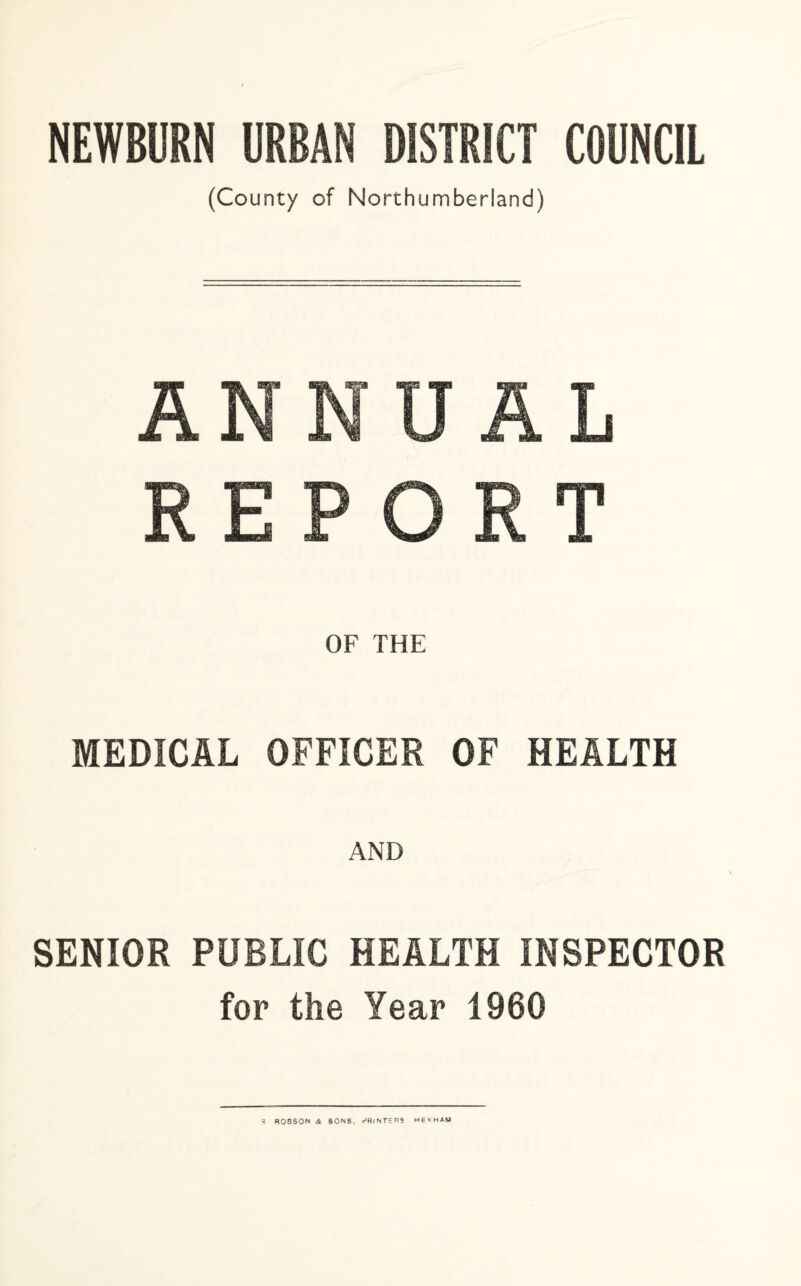 NEWBURN URBAN DISTRICT COUNCIL (County of Northumberland) ANNUAL REPORT OF THE MEDICAL OFFICER OF HEALTH SENIOR PUBLIC HEALTH INSPECTOR for the Year 1960 3 ROBSON <& 80N8. PRINTERS HEXHAM