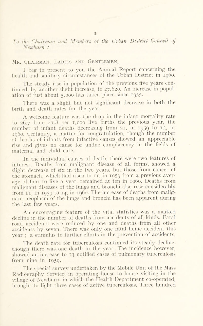 To the Chairman and Members oj the Urban District Council of Newburn : Mr. Chairman, Ladies and Gentlemen, I beg to present to you the Annual Report concerning the health and sanitary circumstances of the Urban District in i960. The steady rise in population of the previous five years con¬ tinued, by another slight increase, to 27,620. An increase in popul¬ ation of just about 5,000 has taken place since 1955. There was a slight but not significant decrease in both the birth and death rates for the year. A welcome feature was the drop in the infant mortality rate to 26.7 from 41.8 per 1,000 live births the previous year, the number of infant deaths decreasing from 21, in 1959 t° x3> *n i960. Certainly, a matter for congratulation, though the number oi deaths of infants from infective causes showed an appreciable rise and gives no cause for undue complacency in the fields of maternal and child care. In the individual causes of death, there were two features of interest. Deaths from malignant disease of all forms, showed a slight decrease of six in the two years, but those from cancer of the stomach, which had risen to 11, in 1959 from a previous aver¬ age of four to five a year, remained at ten in i960. Deaths from malignant diseases of the lungs and bronchi also rose considerably from 11, in 1959 to 14, in i960. The increase of deaths from malig¬ nant neoplasm of the lungs and bronchi has been apparent during the last few years. An encouraging feature of the vital statistics was a marked decline in the number of deaths from accidents of all kinds. Fatal road accidents were reduced by one and deaths from all other accidents by seven. There was only one fatal home accident this year ; a stimulus to further efforts in the prevention of accidents. The death rate for tuberculosis continued its steady decline, though there was one death in the year. The incidence however, showed an increase to 13 notified cases of pulmonary tuberculosis from nine in 1959. The special survey undertaken by the Mobile Unit of the Mass Radiography Service, in operating house to house visiting in the village of Newburn, in which the Health Department co-operated, brought to light three cases of active tuberculosis. Three hundred
