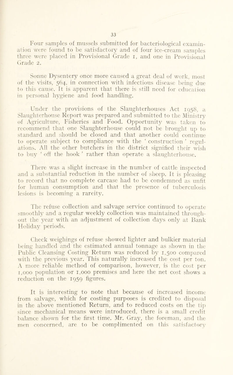 Four samples of mussels submitted for bacteriological examin¬ ation were found to be satisfactory and of four ice-cream samples three were placed in Provisional Grade i, and one in Provisional Grade 2. Sonne Dysentery once more caused a great deal of work, most of the visits, 564, in connection with infectious disease being due to this cause. It is apparent that there is still need for education in personal hygiene and food handling. Under the provisions of the Slaughterhouses Act 1958, a Slaughterhouse Report was prepared and submitted to the Ministry of Agriculture, Fisheries and Food. Opportunity was taken to recommend that one Slaughterhouse could not be brought up to standard and should be closed and that another could continue to operate subject to compliance with the ‘ construction ’ regul¬ ations. All the other butchers in the district signified their wish to buy ‘ off the hook ’ rather than operate a slaughterhouse. There was a slight increase in the number of cattle inspected and a substantial reduction in the number of sheep. It is pleasing to record that no complete carcase had to be condemned as unfit for human consumption and that the presence of tuberculosis lesions is becoming a rareity. The refuse collection and salvage service continued to operate smoothly and a regular weekly collection was maintained through¬ out the year with an adjustment of collection days only at Bank Holiday periods. Check weighings of refuse showed lighter and bulkier material being handled and the estimated annual tonnage as shown in the Public Cleansing Costing Return was reduced by 1,500 compared with the previous year. This naturally increased the cost per ton. A more reliable method of comparison, however, is the cost per 1,000 population or 1,000 premises and here the net cost shows a reduction on the 1959 figures. It is interesting to note that because of increased income from salvage, which for costing purposes is credited to disposal in the above mentioned Return, and to reduced costs on the tip since mechanical means were introduced, there is a small credit balance shown for the first time. Mr. Gray, the foreman, and the men concerned, are to be complimented on this satisfactory