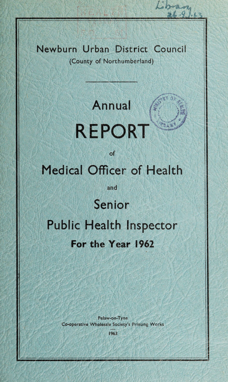 rli 4J. t> \ Newburn Urban District Council (County of Northumberland) /Ut \ u, ' ^ MB / *2^ Annual REPORT of Medical Officer of Health and Senior Public Health Inspector For the Year 1962 / J. / Pelaw-on-Tyne Co-operative Wholesale Society’s Printing Works 1963 /