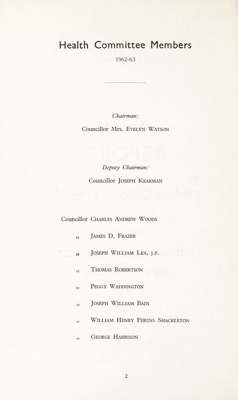 Health Committee Members 1962-63 Chairman: Councillor Mrs. Evelyn Watson Deputy Chairman: Councillor Joseph Kearman Councillor Charles Andrew Woods „ James D. Frazer „ Joseph William Lea, j.p. „ Thomas Robertson „ Peggy Waddington „ Joseph William Bain „ William Henry Ferens Shackleton „ George Harrison