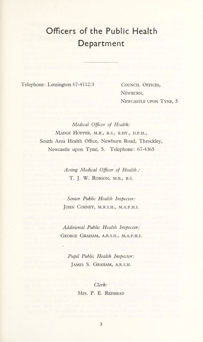 Officers of the Public Health Department Telephone: Lemington 67-4112/3 Council Offices, Newburn, Newcastle upon Tyne, 5 Medical Officer of Health: Madge Hopper, m.b., b.s., b.hy., d.p.h., South Area Health Office, Newburn Road, Throckley, Newcastle upon Tyne, 5. Telephone: 67-4365 Acting Medical Officer of Health : T. J. W. Robson, m.b., b.s. Senior Public Health Inspector: John Corney, m.r.s.h., m.a.p.h.i. Additional Public Health Inspector: George Graham, a.r.s.h., m.a.p.h.i. Pupil Public Health Inspector: James S. Graham, a.r.s.h. Clerk: Mrs. P. E. Redhead