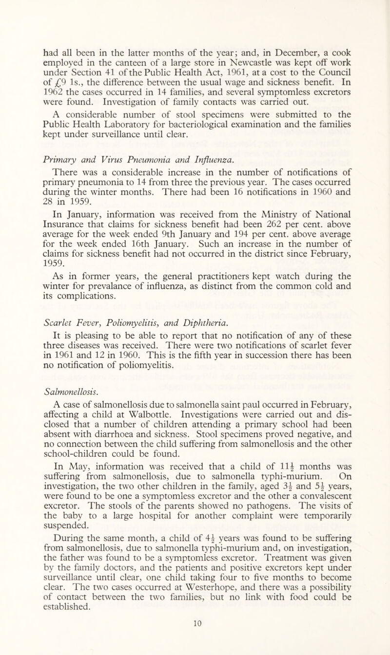 had all been in the latter months of the year; and, in December, a cook employed in the canteen of a large store in Newcastle was kept off work under Section 41 of the Public Health Act, 1961, at a cost to the Council of £9 Is., the difference between the usual wage and sickness benefit. In 1962 the cases occurred in 14 families, and several symptomless excretors were found. Investigation of family contacts was carried out. A considerable number of stool specimens were submitted to the Public Health Laboratory for bacteriological examination and the families kept under surveillance until clear. Primary and Virus Pneumonia and Influenza. There was a considerable increase in the number of notifications of primary pneumonia to 14 from three the previous year. The cases occurred during the winter months. There had been 16 notifications in 1960 and 28 in 1959. In January, information was received from the Ministry of National Insurance that claims for sickness benefit had been 262 per cent, above average for the week ended 9th January and 194 per cent, above average for the week ended 16th January. Such an increase in the number of claims for sickness benefit had not occurred in the district since February, 1959. As in former years, the general practitioners kept watch during the winter for prevalance of influenza, as distinct from the common cold and its complications. Scarlet Fever, Poliomyelitis, and Diphtheria. It is pleasing to be able to report that no notification of any of these three diseases was received. There were two notifications of scarlet fever in 1961 and 12 in 1960. This is the fifth year in succession there has been no notification of poliomyelitis. Salmonellosis. A case of salmonellosis due to salmonella saint paul occurred in February, affecting a child at Walbottle. Investigations were carried out and dis¬ closed that a number of children attending a primary school had been absent with diarrhoea and sickness. Stool specimens proved negative, and no connection between the child suffering from salmonellosis and the other school-children could be found. In May, information was received that a child of 11 \ months was suffering from salmonellosis, due to salmonella typhi-murium. On investigation, the two other children in the family, aged 3J and years, were found to be one a symptomless excretor and the other a convalescent excretor. The stools of the parents showed no pathogens. The visits of the baby to a large hospital for another complaint were temporarily suspended. During the same month, a child of 4J years was found to be suffering from salmonellosis, due to salmonella typhi-murium and, on investigation, the father was found to be a symptomless excretor. Treatment was given by the family doctors, and the patients and positive excretors kept under surveillance until clear, one child taking four to five months to become clear. The two cases occurred at Westerhope, and there was a possibility of contact between the two families, but no link with food could be established.