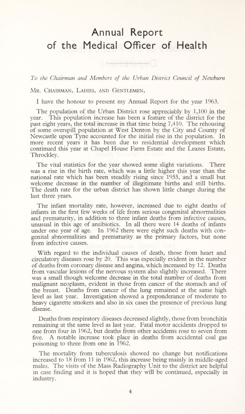 Annual Report of the Medical Officer of Health To the Chairman and Members of the Urban District Council of Newburn Mr. Chairman, Ladies, and Gentlemen, I have the honour to present my Annual Report for the year 1963. The population of the Urban District rose appreciably by 1,100 in the year. This population increase has been a feature of the district for the past eight years, the total increase in that time being 7,410. The rehousing of some overspill population at West Denton by the City and County of Newcastle upon Tyne accounted for the initial rise in the population. In more recent years it has been due to residential development which continued this year at Chapel House Farm Estate and the Leazes Estate, Throckley. The vital statistics for the year showed some slight variations. There was a rise in the birth rate, which was a little higher this year than the national rate which has been steadily rising since 1955, and a small but welcome decrease in the number of illegitimate births and still births. The death rate for the urban district has shown little change during the last three years. The infant mortality rate, however, increased due to eight deaths of infants in the first few weeks of life from serious congenital abnormalities and prematurity, in addition to three infant deaths from infective causes, unusual in this age of antibiotics. In all there were 14 deaths of infants under one year of age. In 1962 there were eight such deaths with con¬ genital abnormalities and prematurity as the primary factors, but none from infective causes. With regard to the individual causes of death, those from heart and circulatory diseases rose by 20. This was especially evident in the number of deaths from coronary disease and angina, which increased by 12. Deaths from vascular lesions of the nervous system also slightly increased. There was a small though welcome decrease in the total number of deaths from malignant neoplasm, evident in those from cancer of the stomach and of the breast. Deaths from cancer of the lung remained at the same high level as last year. Investigation showed a preponderance of moderate to heavy cigarette smokers and also in six cases the presence of previous lung disease. Deaths from respiratory diseases decreased slightly, those from bronchitis remaining at the same level as last year. Fatal motor accidents dropped to one from four in 1962, but deaths from other accidents rose to seven from five. A notable increase took place in deaths from accidental coal gas poisoning to three from one in 1962. The mortality from tuberculosis showed no change but notifications increased to 18 from 11 in 1962, this increase being mainly in middle-aged males. The visits of the Mass Radiography Unit to the district are helpful in case finding and it is hoped that they will be continued, especially in industry.