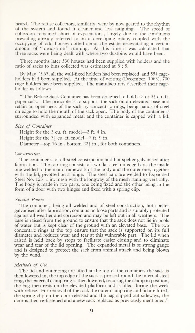 heard. The refuse collectors, similarly, were by now geared to the rhythm of the system and found it cleaner and less fatiguing. The speed of collecdon remained short of expectations, largely due to the conditions prevailing already referred to on a developing estate, coupled with the occupying of odd houses dotted about the estate necessitating a certain amount of “ dead-time ” running. At this time it was calculated that three sacks were being dealt with where two dustbins would have been. Three months later 530 houses had been supplied with holders and the ratio of sacks to bins collected was estimated at 8 : 5. By May, 1963, all the wall-fixed holders had been replaced, and 554 cage- holders had been supplied. At the time of writing (December, 1963), 700 cage-holders have been supplied. The manufacturers described their cage- holder as follows:—■ “ The Refuse Sack Container has been designed to hold a 3 or 3J cu. ft. paper sack. The principle is to support the sack on an elevated base and retain an open neck of the sack by concentric rings, being bands of steel on edge to hold the mouth of the sack open. The body of the container is surrounded with expanded metal and the container is capped with a lid. Size of Container Height for the 3 cu. ft. model—2 ft. 4 in. Height for the 3J cu. ft. model—2 ft. 9 in. Diameter—top 16 in., bottom 22\ in., for both containers. Construction The container is of all-steel construction and hot spelter galvanised after fabrication. The top ring consists of two flat steel on edge bars, the inside one welded to the main framework of the body and the outer one, together with the lid, pivotted on a hinge. The steel bars are welded to Expanded Steel No. 123 1 in. mesh with the longway of the mesh running vertically. The body is made in two parts, one being fixed and the other being in the form of a door with two hinges and fixed with a spring clip. Special Points The container, being all welded and of steel construction, hot spelter galvanised after fabrication, contains no loose parts and is suitably protected against all weather and corrosion and may be left out in all weathers. The base is raised from the ground to ensure that the sack does not lie in pools of water but is kept clear of the ground with an elevated base. The two concentric rings at the top ensure that the sack is supported on its full diameter and reduces wear and tear at this vulnerable part. The lid when raised is held back by stops to facilitate easier closing and to eliminate wear and tear of the lid opening. The expanded metal is of strong gauge and is designed to protect the sack from animal attack and being blown by the wind. Methods of Use The lid and outer ring are lifted at the top of the container, the sack is then lowered in, the top edge of the sack is pressed round the internal steel ring, the external clamp ring is then lowered, securing the clamp in position, the bag then rests on the elevated platform and is filled during the week with refuse. For removal of the sack the outer clamp ring and lid are lifted, the spring clip on the door released and the bag slipped out sideways, the door is then re-fastened and a new sack replaced as previously mentioned.”