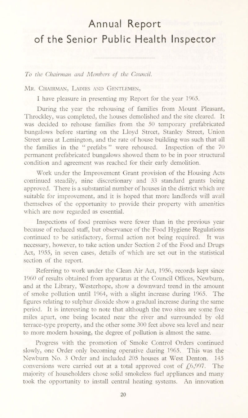 Annual Report of the Senior Public Health Inspector To the Chairman and Members of the Council. Mr. Chairman, Ladies and Gentlemen, I have pleasure in presenting my Report for the year 1965. During the year the rehousing of families from Mount Pleasant, Throckley, was completed, the houses demolished and the site cleared. It was decided to rehouse families from the 50 temporary prefabricated bungalows before starting on the Lloyd Street, Stanley Street, Union Street area at Lemington, and the rate of house building w7as such that all the families in the “ prefabs ” wrere rehoused. Inspection of the 70 permanent prefabricated bungalows showred them to be in poor structural condition and agreement w7as reached for their early demolition. Work under the Improvement Grant provision of the Housing Acts continued steadily, nine discretionary and 33 standard grants being approved. There is a substantial number of houses in the district w7hich are suitable for improvement, and it is hoped that more landlords will avail themselves of the opportunity to provide their property wTith amenities wffiich are now regarded as essential. Inspections of food premises were fewer than in the previous year because of reduced staff, but observance of the Food Hygiene Regulations continued to be satisfactory, formal action not being required. It was necessary, however, to take action under Section 2 of the Food and Drugs Act, 1955, in seven cases, details of which are set out in the statistical section of the report. Referring to work under the Clean Air Act, 1956, records kept since 1960 of results obtained from apparatus at the Council Offices, Newburn, and at the Library, Westerhope, show a downward trend in the amount of smoke pollution until 1964, with a slight increase during 1965. The figures relating to sulphur dioxide show’ a gradual increase during the same period. It is interesting to note that although the two sites are some five miles apart, one being located near the river and surrounded by old terrace-type property, and the other some 300 feet above sea level and near to more modem housing, the degree of pollution is almost the same. Progress with the promotion of Smoke Control Orders continued slowly, one Order only becoming operative during 1965. This w-as the Newburn No. 3 Order and included 205 houses at West Denton. 145 conversions wrere carried out at a total approved cost of £6,997. The majority of householders chose solid smokeless fuel appliances and many took the opportunity to install central heating systems. An innovation