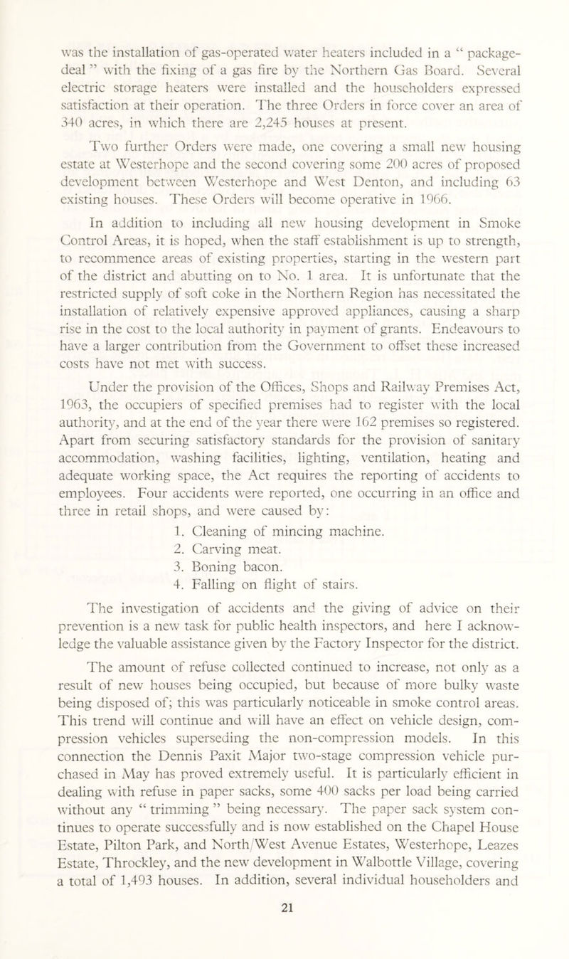 was the installation of gas-operated water heaters included in a “ package- deal ” with the fixing of a gas fire by the Northern Gas Board. Several electric storage heaters were installed and the householders expressed satisfaction at their operation. The three Orders in force cover an area of 340 acres, in which there are 2,245 houses at present. Two further Orders were made, one covering a small new housing estate at Westerhope and the second covering some 200 acres of proposed development between Westerhope and West Denton, and including 63 existing houses. These Orders will become operative in 1966. In addition to including all new housing development in Smoke Control Areas, it is hoped, when the staff' establishment is up to strength, to recommence areas of existing properties, starting in the western part of the district and abutting on to No. 1 area. It is unfortunate that the restricted supply of soft coke in the Northern Region has necessitated the installation of relatively expensive approved appliances, causing a sharp rise in the cost to the local authority in payment of grants. Endeavours to have a larger contribution from the Government to offset these increased costs have not met with success. Under the provision of the Offices, Shops and Railway Premises Act, 1963, the occupiers of specified premises had to register with the local authority, and at the end of the year there were 162 premises so registered. Apart from securing satisfactory standards for the provision of sanitary accommodation, washing facilities, lighting, ventilation, heating and adequate working space, the Act requires the reporting of accidents to employees. Four accidents were reported, one occurring in an office and three in retail shops, and were caused by: 1. Cleaning of mincing machine. 2. Carving meat. 3. Boning bacon. 4. Falling on flight of stairs. The investigation of accidents and the giving of advice on their prevention is a new task for public health inspectors, and here I acknow¬ ledge the valuable assistance given by the Factory Inspector for the district. The amount of refuse collected continued to increase, not only as a result of new houses being occupied, but because of more bulky waste being disposed of; this was particularly noticeable in smoke control areas. This trend will continue and will have an effect on vehicle design, com¬ pression vehicles superseding the non-compression models. In this connection the Dennis Paxit Major two-stage compression vehicle pur¬ chased in May has proved extremely useful. It is particularly efficient in dealing with refuse in paper sacks, some 400 sacks per load being carried without any “ trimming ” being necessary. The paper sack system con¬ tinues to operate successfully and is now established on the Chapel House Estate, Pilton Park, and North/West Avenue Estates, Westerhope, Eeazes Estate, Throckley, and the new development in Walbottle Village, covering a total of 1,493 houses. In addition, several individual householders and