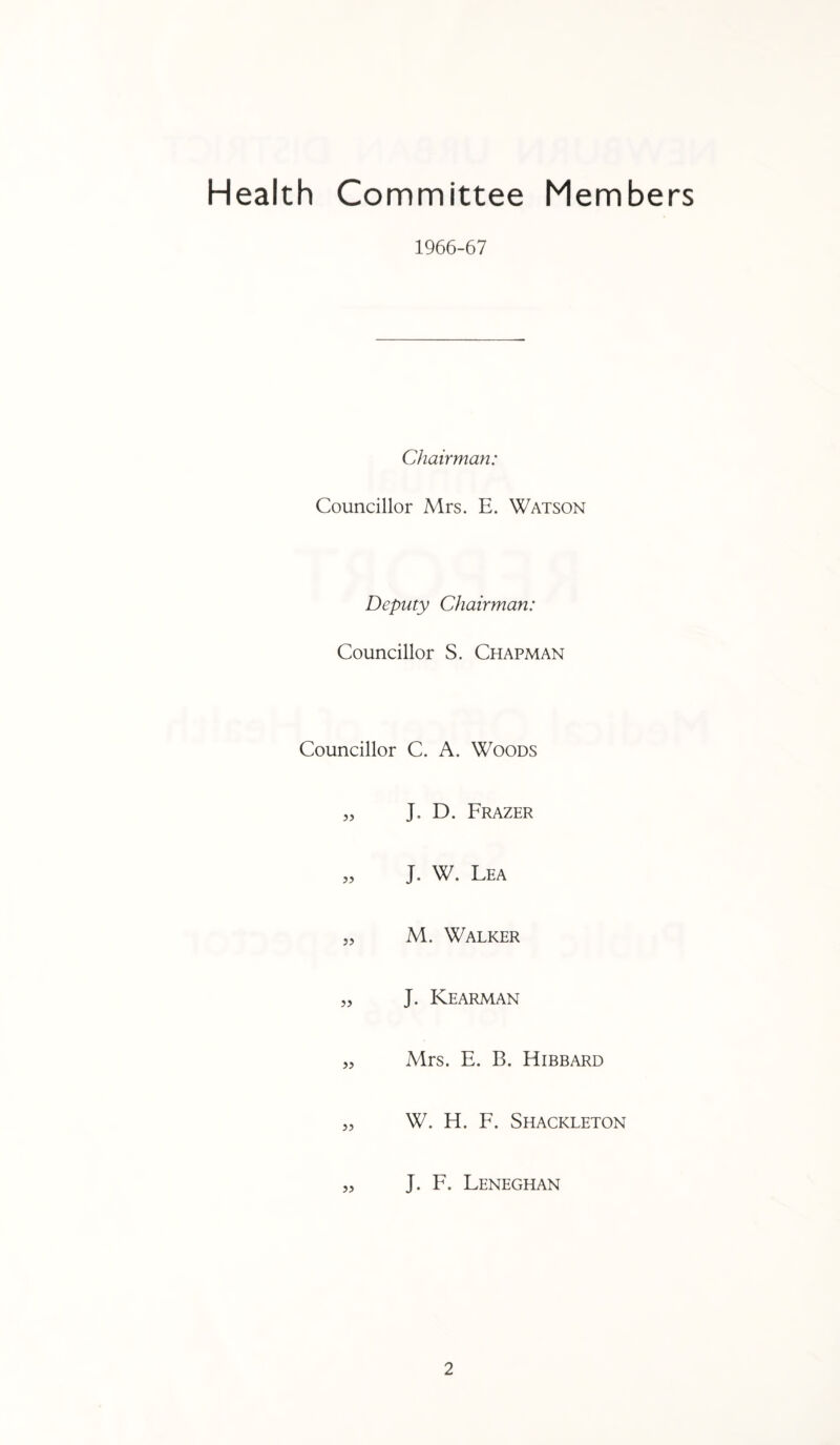 Health Committee Members 1966-67 Chairman: Councillor Mrs. E. Watson Deputy Chairman: Councillor S. Chapman Councillor C. A. Woods „ J. D. Frazer „ J. W. Lea „ M. Walker „ J. Kearman „ Mrs. E. B. Hibbard „ W. H. F. Shackleton „ J. F. Leneghan