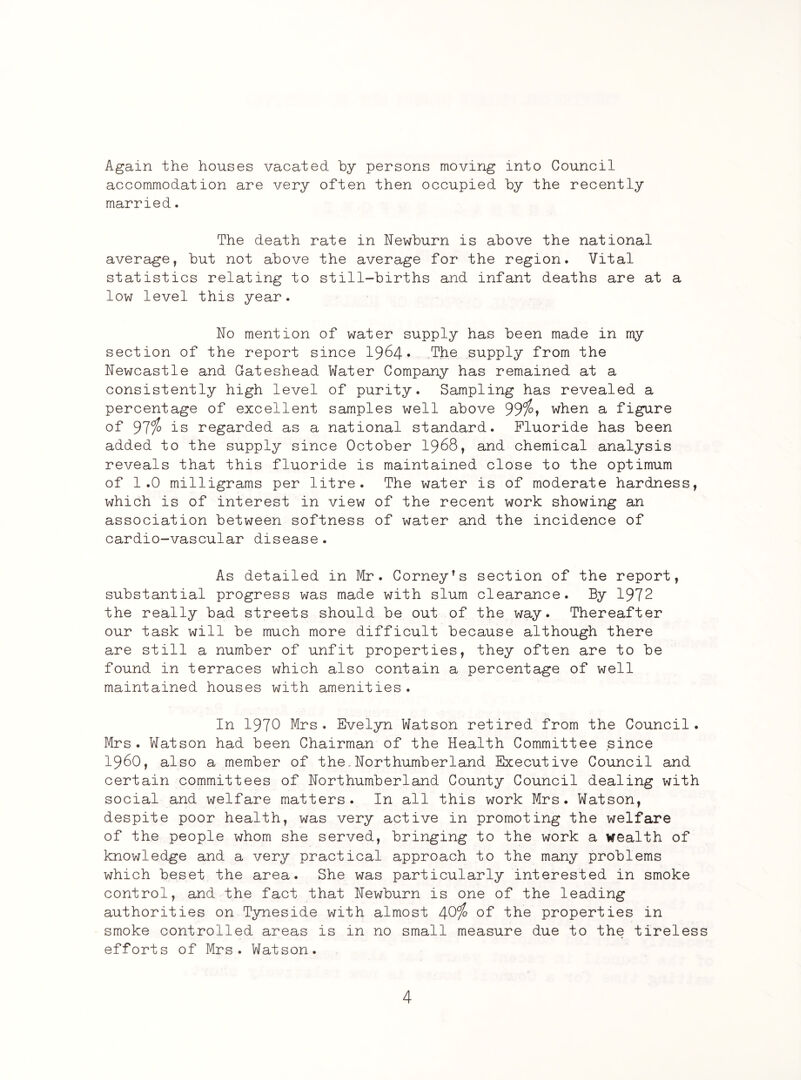 Again the houses vacated by persons moving into Council accommodation are very often then occupied by the recently married. The death rate in Newburn is above the national average, but not above the average for the region. Vital statistics relating to still-births and infant deaths are at a low level this year. No mention of water supply has been made in my section of the report since 1964* The supply from the Newcastle and Gateshead Water Company has remained at a consistently high level of purity. Sampling has revealed a percentage of excellent samples well above 99%» when a figure of 97i° is regarded as a national standard. Fluoride has been added to the supply since October 1968, and chemical analysis reveals that this fluoride is maintained close to the optimum of 1.0 milligrams per litre. The water is of moderate hardness, which is of interest in view of the recent work showing an association between softness of water and the incidence of cardio-vascular disease . As detailed in Mr. Corney’s section of the report, substantial progress was made with slum clearance. By 1972 the really bad streets should be out of the way. Thereafter our task will be much more difficult because although there are still a number of unfit properties, they often are to be found in terraces which also contain a percentage of well maintained houses with amenities. In 1970 Mrs. Evelyn Watson retired from the Council. Mrs. Watson had been Chairman of the Health Committee since i960, also a member of the.Northumberland Executive Council and certain committees of Northumberland County Council dealing with social and welfare matters. In all this work Mrs. Watson, despite poor health, was very active in promoting the welfare of the people whom she served, bringing to the work a wealth of knowledge and a very practical approach to the many problems which beset the area. She was particularly interested in smoke control, and the fact that Newburn is one of the leading authorities on Tyneside with almost 40% of the properties in smoke controlled areas is in no small measure due to the tireless efforts of Mrs. Watson.