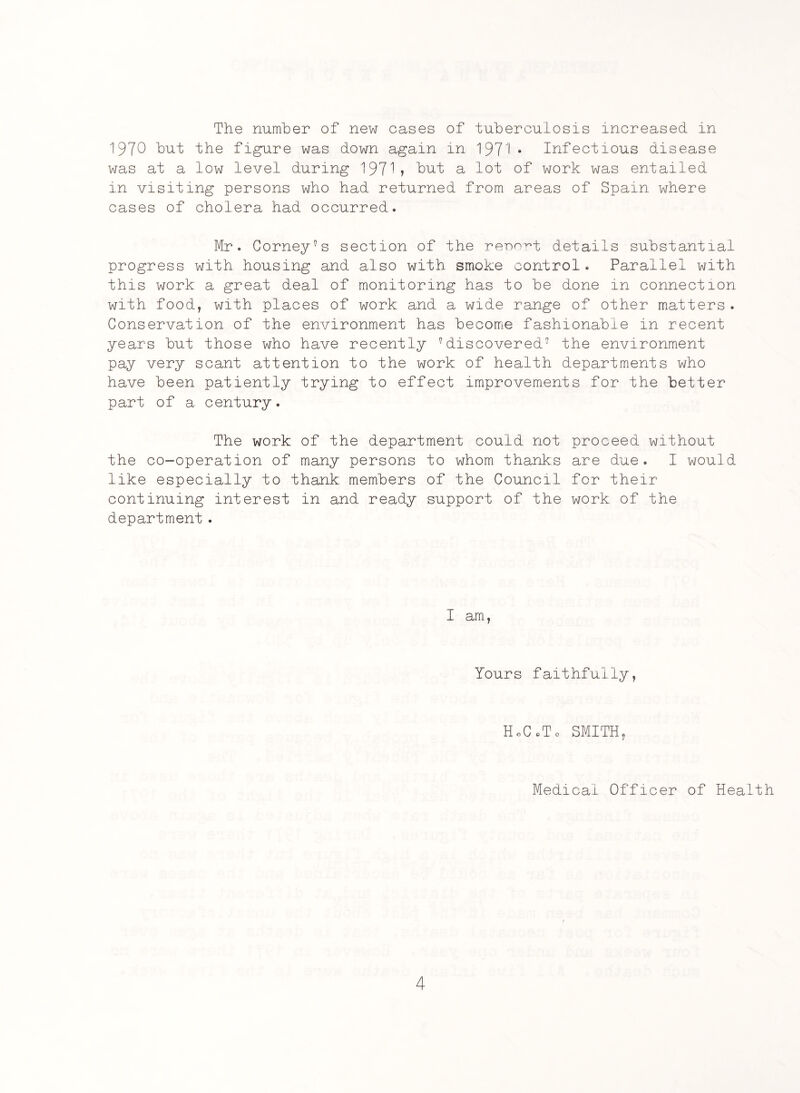 The number of new cases of tuberculosis increased in 1970 but the figure was down again in 197• • Infectious disease was at a low level during 1971? but a lot of work was entailed in visiting persons who had returned from areas of Spain where cases of cholera had occurred. Mr. Corners section of the report details substantial progress with housing and also with smoke control. Parallel with this work a great deal of monitoring has to be done in connection with food, with places of work and a wide range of other matters . Conservation of the environment has become fashionable in recent years but those who have recently vdiscovered7 the environment pay very scant attention to the work of health departments who have been patiently trying to effect improvements for the better part of a century. The work of the department could not proceed without the co-operation of many persons to whom thanks are due. I would like especially to thank members of the Council for their continuing interest in and ready support of the work of the department . I am, Yours faithfully, HoCoTo SMITH, Medical Officer of Health r