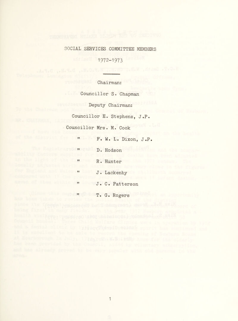 SOCIAL SERVICES COMMITTEE MEMBERS 1972-1973 Chairman: Councillor S. Chapman Deputy Chairman: Councillor E. Stephens, J.P, Councillor Mrs. M. Cook  P* W. L. Dixon, J*P. ,f D. Hodson  R. Hunter ” J. Lackenhy  J. C. Patterson  T* G. Rogers