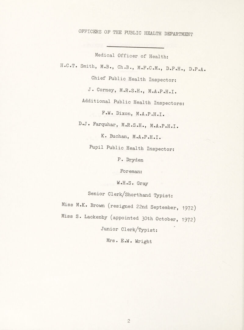 OFFICERS OF THE PUBLIC HEALTH DEPARTMENT H.C.T Miss Miss Medical Officer of Health: Smith, M.B., Ch.B., M.F.C.M., D.P.H., D.P.A. Chief Public Health Inspector: J. Corney, M.R.S.H., M.A.P.H.I. Additional Public Health Inspectors: P.W. Dixon, M.A.P.H.I. D-J. Farquhar, M.R.S.H., M.A.P.H.I. K. Buchan, M.A.P.H.I. Pupil Public Health Inspector: P• Dryden Foreman: W.H.S. Gray Senior Clerk/Shorthand Typist: I.K. Brown (resigned 22nd September, 1972) . Lackenby (appointed 30th October, 1972) Junior Clerk/Typist: Mrs. E.W. Wright