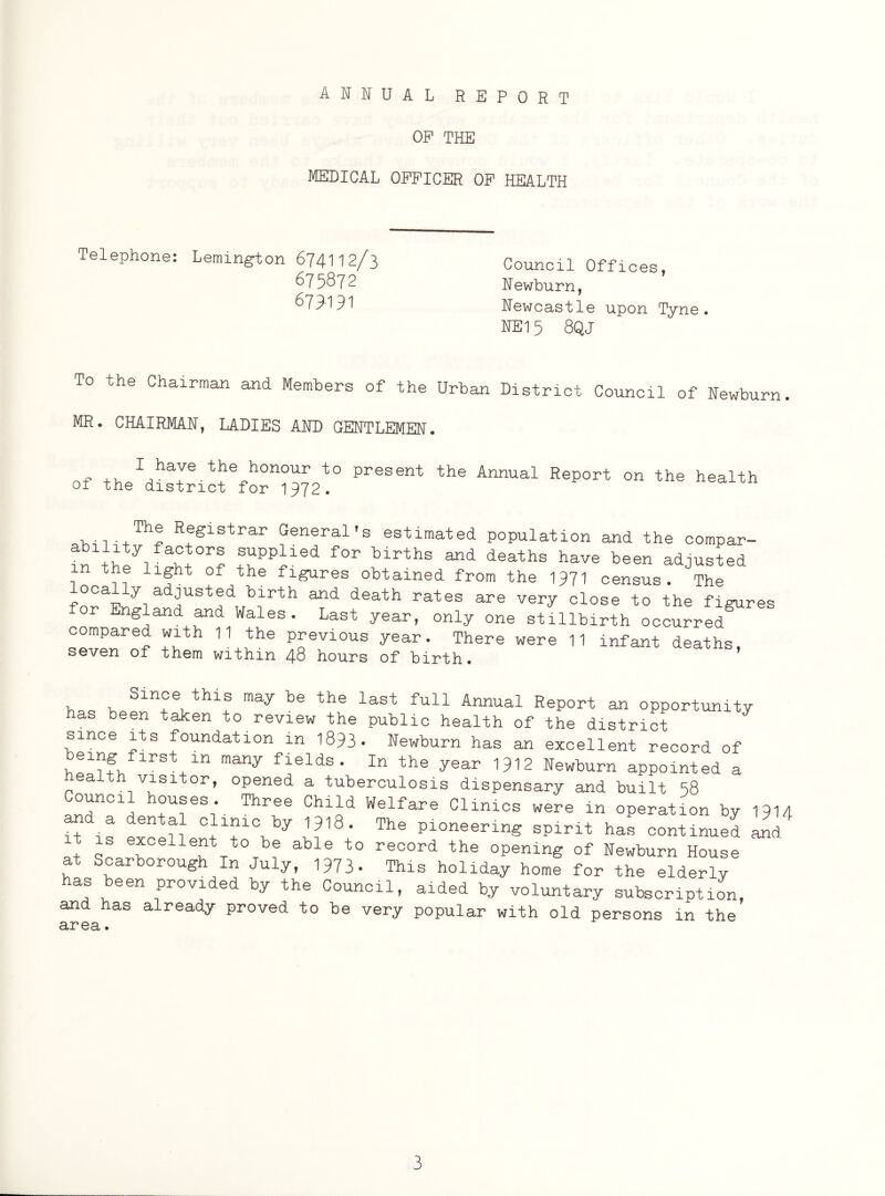 ANNUAL REPORT OF THE MEDICAL OFFICER OF HEALTH Telephone: Lemington 674112/3 675872 679-191 Council Offices, Newburn, Newcastle upon Tyne. NE15 8QJ To the Chairman and Members of the Urban District Council of Newburn. MR. CHAIRMAN, LADIES AND GENTLEMEN. n~ .. 1 haJe /^e honour to present the Annual Report on the health of the district for 1972. The Registrar General's estimated population and the compar- - +S*ppdled for bir^ and deaths have been adjusted the light of the figures obtained from the 1971 census. The ocaliy adjusted birth and death rates are very close to the figures or England and Wales. Last year, only one stillbirth occurred^ compared with 11 the previous year. There were 11 infant deaths, seven of them within 48 hours of birth. h,„ he>f^n+Lthlf may te the last ful1 Annual Report an opportunity has been taken to review the public health of the district since its foundation in 1893. Newburn has an excellent record of r Rn many flelds- In the year 1912 Newburn appointed a ealth visitor, opened a tuberculosis dispensary and built 58 ouncil houses. Three Child Welfare Clinics were in operation by 1914 f* <!“•'? ClT\by ,?'3' The .pint has conti^d is excellent to be able to record the opening of Newburn House Scarborough In July, 1973* This holiday home for the elderly has been provided by the Council, aided by voluntary subscription, and has already proved to be very popular with old persons in the area.