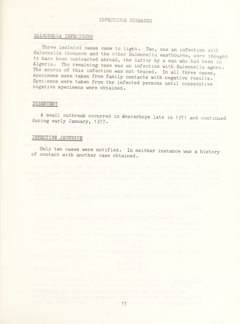 SALMONELLA INFECTIOUS Three isolated cases came to light. Two, one an infection with Salmonella tnompson and the other Salmonella eastbourne, were thought o ave been contracted abroad, the latter by a man who had been in gena. The remaining case was an infection with Salmonella agona. The source of this infection was not traced. In all three cases specimens were taken from family contacts with negative results ’ Specimens were taken from the infected persons until consecutive negative specimens were obtained. DYSENTERY A small outbreak occurred in Westerhope late in 1971 and continued during early January, 1972. INFECTIVE JAUNDICE Only two cases were notified. In neither instance was a history of contact with another case obtained.