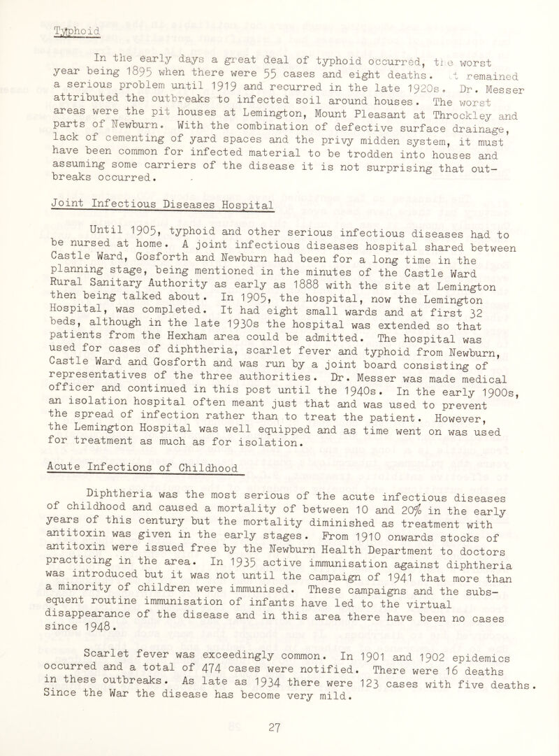 Typhoid In the early days a great deal of typhoid occurred, the worst year being 1895 when there were 55 cases and eight deaths. ,t remained a serious problem until 1919 and recurred in the late 1920s, Dr. Messer attributed the outbreaks to infected soil around houses . The worst areas were the pit houses at Lemington, Mount Pleasant at Throckley and parts of Dewburn• With the combination of defective surface drainage, lack of cementing of yard spaces and the privy midden system, it must* have been common for infected material to be trodden into houses and assuming some carriers of the disease it is not surprising that out¬ breaks occurred. Joint Infectious Diseases Hospital Until 1905, typhoid and other serious infectious diseases had to be nursed at home. A joint infectious diseases hospital shared between Castle Ward, Gosforth and Wewburn had been for a long time in the planning stage, being mentioned in the minutes of the Castle Ward Rural Sanitary Authority as early as 1888 with the site at Lemington then being talked about. In 1905? the hospital, now the Lemington Hospital, was completed. It had eight small wards and at first 32 beds, although in the late 1930s the hospital was extended so that patients from the Hexham area could be admitted. The hospital was used for cases of diphtheria, scarlet fever and typhoid from Newburn, Castle Ward and u-osforth and was run by a joint board consisting of representatives of the three authorities. Dr. Messer was made medical officer and continued in this post until the 1940s. In the early 1900s, an isolation hospital often meant just that and was used to prevent the spread of infection rather than to treat the patient. However, the Lemington Hospital was well equipped and as time went on was used for treatment as much as for isolation. Acute Infections of Childhood Diphtheria was the most serious of the acute infectious diseases of childhood and caused a mortality of between 10 and 20% in the early years of this century but the mortality diminished as treatment with antitoxin was given in the early stages. Prom 1910 onwards stocks of antitoxin were issued free by the Hewburn Health Department to doctors practicing in the area. In 1935 active immunisation against diphtheria was introduced but it was not until the campaign of 194^ that more than a minority of children were immunised. These campaigns and the subs¬ equent routine immunisation of infants have led to the virtual disappearance of the disease and in this area there have been no cases since 1948. Scarlet fever was exceedingly common. In 1901 and 1902 epidemics occurred and a total of 474 cases were notified. There were 16 deaths m these outbreaks. As late as 1934 there were 123 cases with five deaths. Since the War the disease has become very mild.