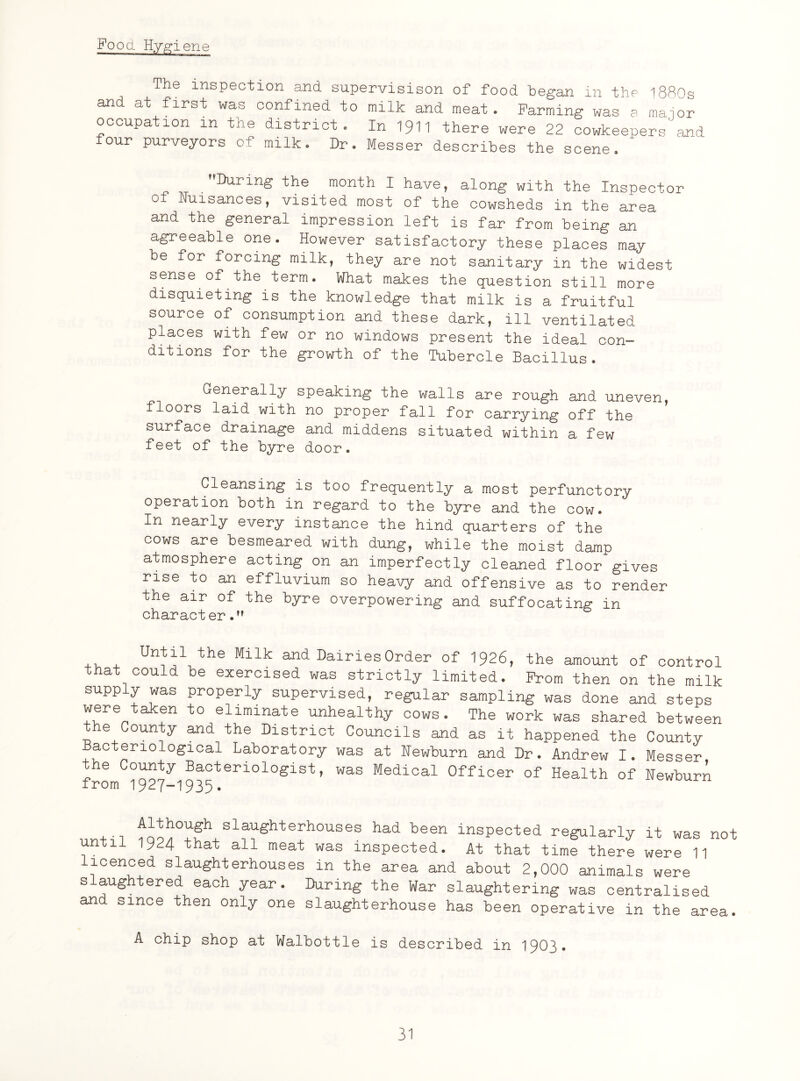 Food Hygiene The inspection and supervision of food began in the l880s and at first was confined to milk and meat. Farming was a maior occupation m the district. In 1$>11 there were 22 cowkeepers^ and four purveyors of milk. Dr. Messer describes the scene. During the month I have, along with the Inspector 0 Nuisances, visited most of the cowsheds in the area and the general impression left is far from being an agreeable one. However satisfactory these places may be for forcing milk, they are not sanitary in the widest sense of the term. What makes the question still more disquieting is the knowledge that milk is a fruitful source of consumption and these dark, ill ventilated places with few or no windows present the ideal con¬ ditions for the growth of the Tubercle Bacillus. Generally speaking the walls are rough and uneven, floors laid with no proper fall for carrying off the surface drainage and middens situated within a few feet of the byre door. Cleansing is too frequently a most perfunctory operation both in regard to the byre and the cow. In nearly every instance the hind quarters of the cows are besmeared with dung, while the moist damp atmosphere acting on an imperfectly cleaned floor gives rise to an effluvium so heavy and offensive as to render the air of the byre overpowering and suffocating in character . UnHlthe Milk 311(1 Dairies Order of 1926, the amount of control that could be exercised was strictly limited. Prom then on the milk supply was properly supervised, regular sampling was done and steps were taken to eliminate unhealthy cows. The work was shared between the County and the District Councils and as it happened the County acter10logical Laboratory was at Newburn and Dr. Andrew I. Messer fromCl'927yi935teri0l0glSt ’ W&S Medical 0fficer of Health of Newburn HoThf1 sl®^ghterhouses had been inspected regularly it was not until 1924 that all meat was inspected. At that time there were 11 icenced slaughterhouses in the area and about 2,000 animals were slaughtered each year. IXiring the War slaughtering was centralised and since then only one slaughterhouse has been operative in the area. A chip shop at Walbottle is described in 1903*