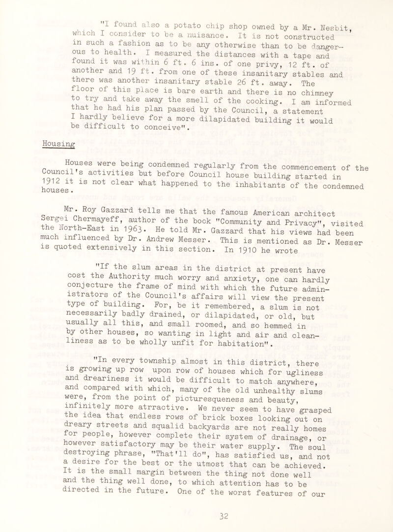 I found also a potato chip shop owned by a Mr. Hesbit which I consider to be a nuisance. It is not constructed in such a fashion as to be any otherwise than to be danger¬ ous to health* I measured the distances with a tape and found it was within 6 ft. 6 ins. of one privy, 12 ft. of another and 19 it. from one of these insanitary stables and there was another insanitary stable 26 ft. away. The floor of this place is bare earth and there is no chimney to try and take away the smell of the cooking. I am informed that he had his plan passed by the Council, a statement I hardly believe for a more dilapidated building it would be difficult to conceive. Housing Houses were being condemned regularly from the commencement of the Council's activities but before Council house building started in yii it is not clear what happened to the inhabitants of the condemned nouses. Mr. Roy Gazzard tells me that the famous American architect , +^e™afeff’ aathor of the bock Community and Privacy, visited e iorth East m 19^3. He told Mr. Gazzard that his views had been much influenced by Dr. Andrew Messer. This is mentioned as Dr. Messer is quoted extensively in this section. In 1910 he wrote fIf the slum areas in the district at present have cost the Authority much worry and anxiety, one can hardly conjecture the frame of mind with which the future admin¬ istrators of the Council's affairs will view the present type of building. For, be it remembered, a slum is not necessarily badly drained, or dilapidated, or old, but usually all this, and small roomed, and so hemmed in by other houses, so wanting in light and air and clean¬ liness as co be wholly unfit for habitation. In every township almost in this district, there is growing up row upon row of houses which for ugliness and dreariness it would be difficult to match anywhere, and compared with which, many of the old unhealthy slums were, from the point of picturesqueness and beauty, infinitely more atrractive. We never seem to have grasped the idea that endless rows of brick boxes looking out on dreary streets and squalid backyards are not really homes or people, however complete their system of drainage, or however satisfactory may be their water supply. The soul destroying phrase, That'll do, has satisfied us, and not a desire for the best or the utmost that can be achieved. It is the small margin between the thing not done well and the thing well done, to which attention has to be directed in the future. One of the worst features of our