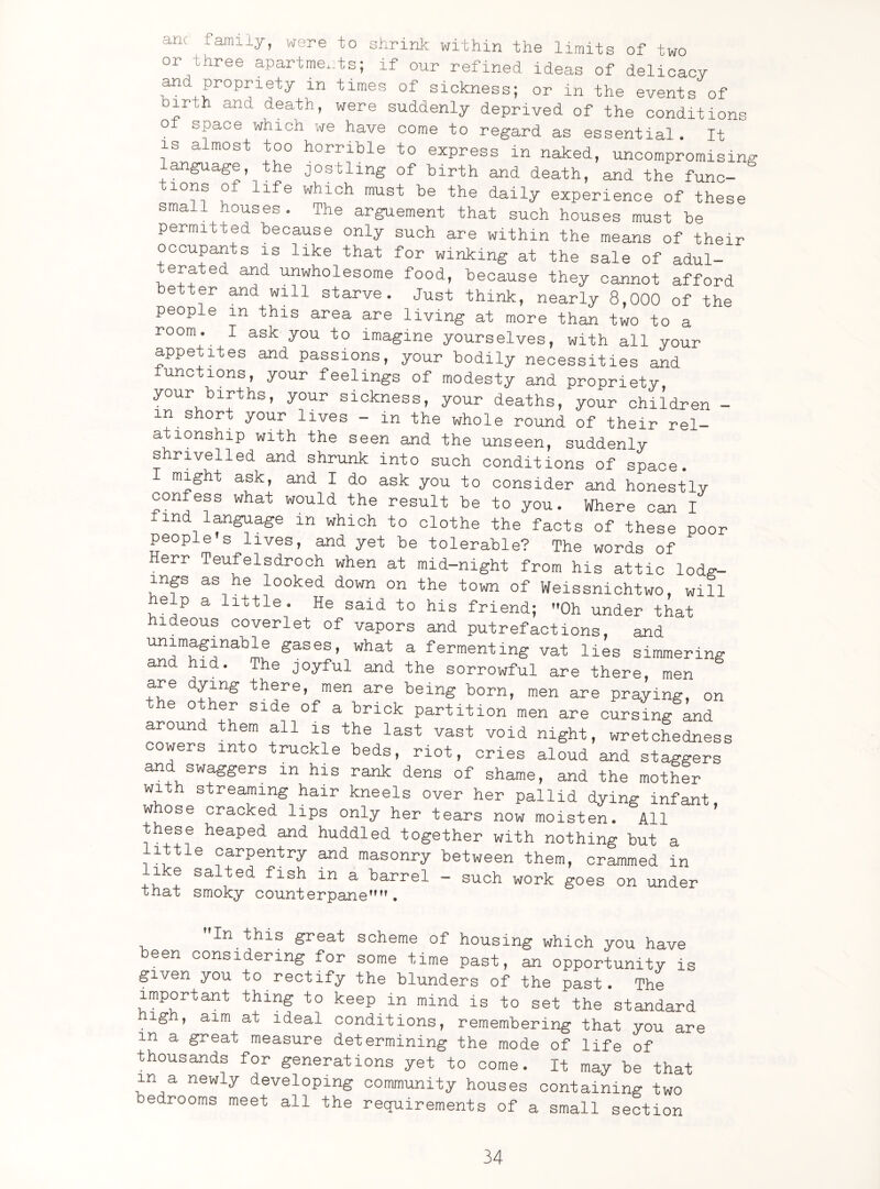 anc family, were to shrink within the limits of two or three apartments; if our refined ideas of delicacy and propriety m times of sickness; or in the events of irt,h and death, were suddenly deprived of the conditions ot space which we have come to regard as essential. It is almost too horrible to express in naked, uncompromising anguage, the jostling of birth and death, and the func- 10I|\S £ life which must be daily experience of these small houses. The arguement that such houses must be permitxed because only such are within the means of their occupants is like that for winking at the sale of adul¬ terated and unwholesome food, because they cannot afford better and will starve. Just think, nearly 8,000 of the people m this area are living at more than two to a room. I ask you to imagine yourselves, with all your appetites and passions, your bodily necessities and unctions, your feelings of modesty and propriety, your births, your sickness, your deaths, your children - in short your lives - in the whole round of their rel¬ ationship with the seen and the unseen, suddenly shrivelled and shrunk into such conditions of space. I might ask, and I do ask you to consider and honestly confess what would the result be to you. Where can I find language m which to clothe the facts of these poor people's lives, and yet be tolerable? The words of Herr Teufelsdroch when at mid-night from his attic lodg¬ ings as he looked down on the town of Weissnichtwo, will help a little. He said to his friend; Oh under that hideous coverlet of vapors and putrefactions, and Unr,aSfabLe sases’ what a fermenting vat lies simmering an hid. The joyful and the sorrowful are there men are dying there, men are being born, men are praying, on the other side of a brick partition men are cursing and around them all is the last vast void night, wretchedness cowers into truckle beds, riot, cries aloud and staggers an swaggers in his rank dens of shame, and the mother with streaming hair kneels over her pallid dying infant w ose cracked lips only her tears now moisten. All ’ these heaped and huddled together with nothing but a little carpentry and masonry between them, crammed in like salted fish in a barrel - such work goes on under that smoky counterpaneM. In this great scheme of housing which you have been considering for some time past, an opportunity is given you to rectify the blunders of the past. The important thing to keep in mind is to set the standard igh, aim at ideal conditions, remembering that you are m a great measure determining the mode of life of thousands for generations yet to come. It may be that in a newly developing community houses containing two bedrooms meet all the requirements of a small section