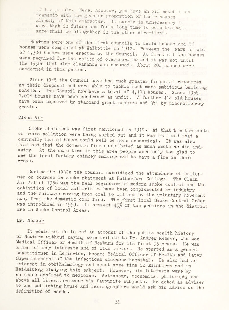 i 6C L ole. Here, However, you have an oid establi township with the greater proportion of their houses already of this character. It surely is unnecessary to urge that in future and for a long time to come the bal¬ ance shall be altogether in the other direction”. Newburn were one of the first councils to build houses and 58 houses were completed at Walbottle in 1912. Between the wars a total of 1,300 houses were erected by the Council. At first all the houses were required for the relief of overcrowding and it was not until the 1930s that slum clearance was resumed. About 200 houses were condemned in this period. , Since 1945 'the Council have had much greater financial resources at their disposal and were able to tackle much more ambitious building schemes. The Council now have a total of 4»193 houses. Since 1955* 1,094 houses have been condemned as unfit. A further 414 old houses have been improved by standard grant schemes and 381 by discretionary grant s. Clean Air Smoke abatement was first mentioned in 1919* At that lime the costs of smoke pollution were being worked out and it was realised that a centrally heated house could well be more economical. It was also realised that the (domestic fire contributed as much smoke as did ind¬ ustry. At the same time in this area people were only too glad to see the local factory chimney smoking and to have a fire in their grate . During the 1930s the Council subsidised the attendance of boiler- men on courses in smoke abatement at Rutherford College. The Clean Air Act of 1956 was the real beginning of modern smoke control and the activities of local authorities have been complemented by industry and the railways moving from coal to oil and by the voluntary movement away from the domestic coal fire. The first local Smoke Control Order was introduced in 1959* At present 45% of the premises in the district are in Smoke Control Areas. Dr. Messer It would not do to end an account of the public health history of Newburn without paying some tribute to Dr. Andrew Messer, who was Medical Officer of Health of Newburn for its first 33 years. He was a man of many interests and of wide vision. He started as a general practitioner in Lemington, became Medical Officer of Health and later Superintendant of the infectious diseases hospital. He also had an interest in ophthalmology and spent some time in Edinburgh and in Heidelberg studying this subject. However, his interests were by no means confined to medicine. Astronomy, economics, philosophy and above all literature were his favourite subjects. He acted as adviser to one publishing house and lexicographers would ask his advice on the definition of words.