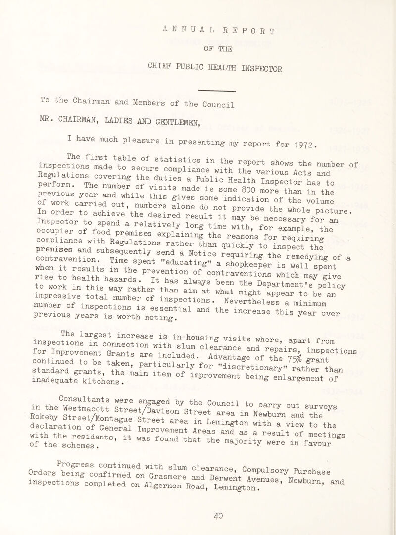 annual report OP THE CHIEF PUBLIC HEALTH INSPECTOR To the Chairman and Members of the Council MR. CHAIRMAN, LADIES AND GENTLEMEN, I have much pleasure in presenting my report for 1972. is »rof Regulations covering the duties a PnV,i-:„ u i+u tS A t d perfo™. The nnmbe? of l“TtlZ t\ll of workSCIrriednouthlne if113 S°me lndlcation of the volume In onto Pr0’,;de ,he “tole >‘»* ^ru;?ons rfher ,h“ *° ^5. tSf whenriter!lults SP“t edu°a^gearsh^pkeepe^Lrweliyipfnf & rise to healt ^hazards ^It ^s0*!^ C°fraventions which may give to „orh in this 53 :TJeZ!JTSllCy number of indention, is es 555 5d',he IS5 ^b* previous years is worth noting. increase this year over declaration of General Improvement 4reae“faa Result‘of 5“ Progress continued with slum clearance Pnmmi'ic.n m Orders being confirmed or Or arance, Compulsory Purchase inspections completed on AlgerlTn^d, L™5ton!““’ “4