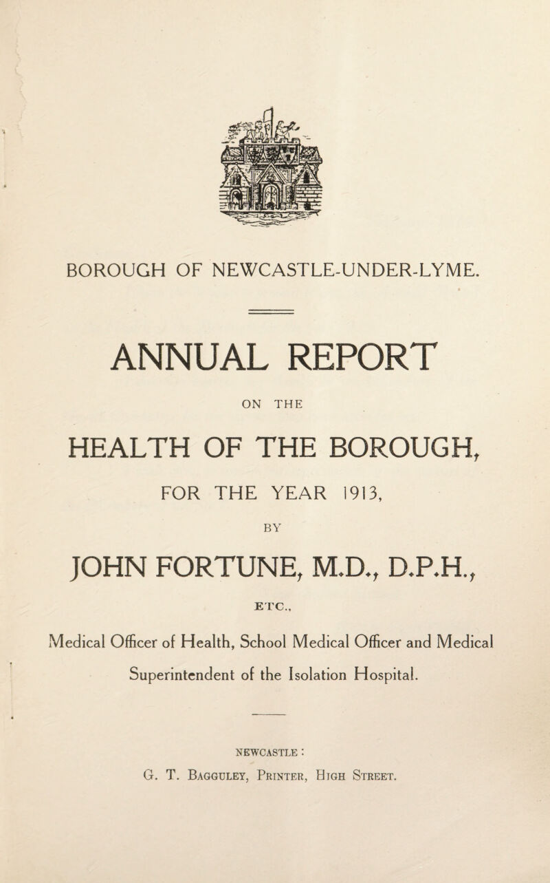 BOROUGH OF NEWCASTLE-UNDER-LYME. ANNUAL REPORT ON THE HEALTH OF THE BOROUGH, FOR THE YEAR 1913, BY JOHN FORTUNE, M.D., D.P.H., ETC., Medical Officer of Health, School Medical Officer and Medical Superintendent of the Isolation Hospital. NEWCASTLE *. G. T. Bagguley, Printer, High Street.