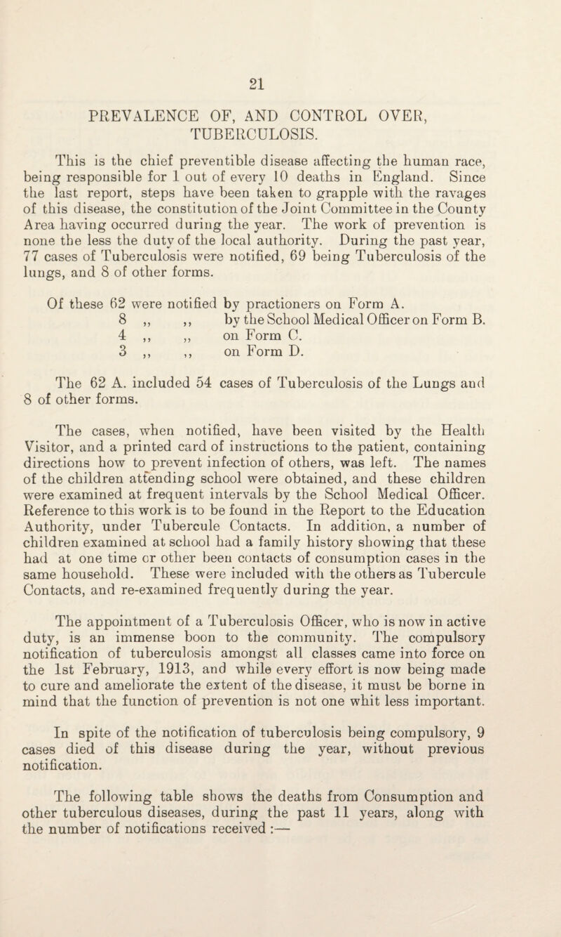 PREVALENCE OF, AND CONTROL OVER, TUBERCULOSIS. This is the chief preventible disease affecting the human race, being responsible for 1 out of every 10 deaths in England. Since the last report, steps have been taken to grapple with the ravages of this disease, the constitution of the Joint Committee in the County Area having occurred during the year. The work of prevention is none the less the duty of the local authority. During the past year, 77 cases of Tuberculosis were notified, 69 being Tuberculosis of the lungs, and 8 of other forms. Of these 62 were notified by practioners on Form A. 8 ,, ,, by the School Medical Officer on Form B. 4 ,, ,, on Form C. 3 ,, ,, on Form D. The 62 A. included 54 cases of Tuberculosis of the Lungs and 8 of other forms. The cases, when notified, have been visited by the Health Visitor, and a printed card of instructions to the patient, containing directions how to prevent infection of others, was left. The names of the children attending school were obtained, and these children were examined at frequent intervals by the School Medical Officer. Reference to this work is to be found in the Report to the Education Authority, under Tubercule Contacts. In addition, a number of children examined at school had a family history showing that these had at one time or other been contacts of consumption cases in the same household. These were included with the others as Tubercule Contacts, and re-examined frequently during the year. The appointment of a Tuberculosis Officer, who is now in active duty, is an immense boon to the community. The compulsory notification of tuberculosis amongst all classes came into force on the 1st February, 1913, and while every effort is now being made to cure and ameliorate the extent of the disease, it must be borne in mind that the function of prevention is not one whit less important. In spite of the notification of tuberculosis being compulsory, 9 cases died of this disease during the year, without previous notification. The following table shows the deaths from Consumption and other tuberculous diseases, during the past 11 years, along with the number of notifications received :—